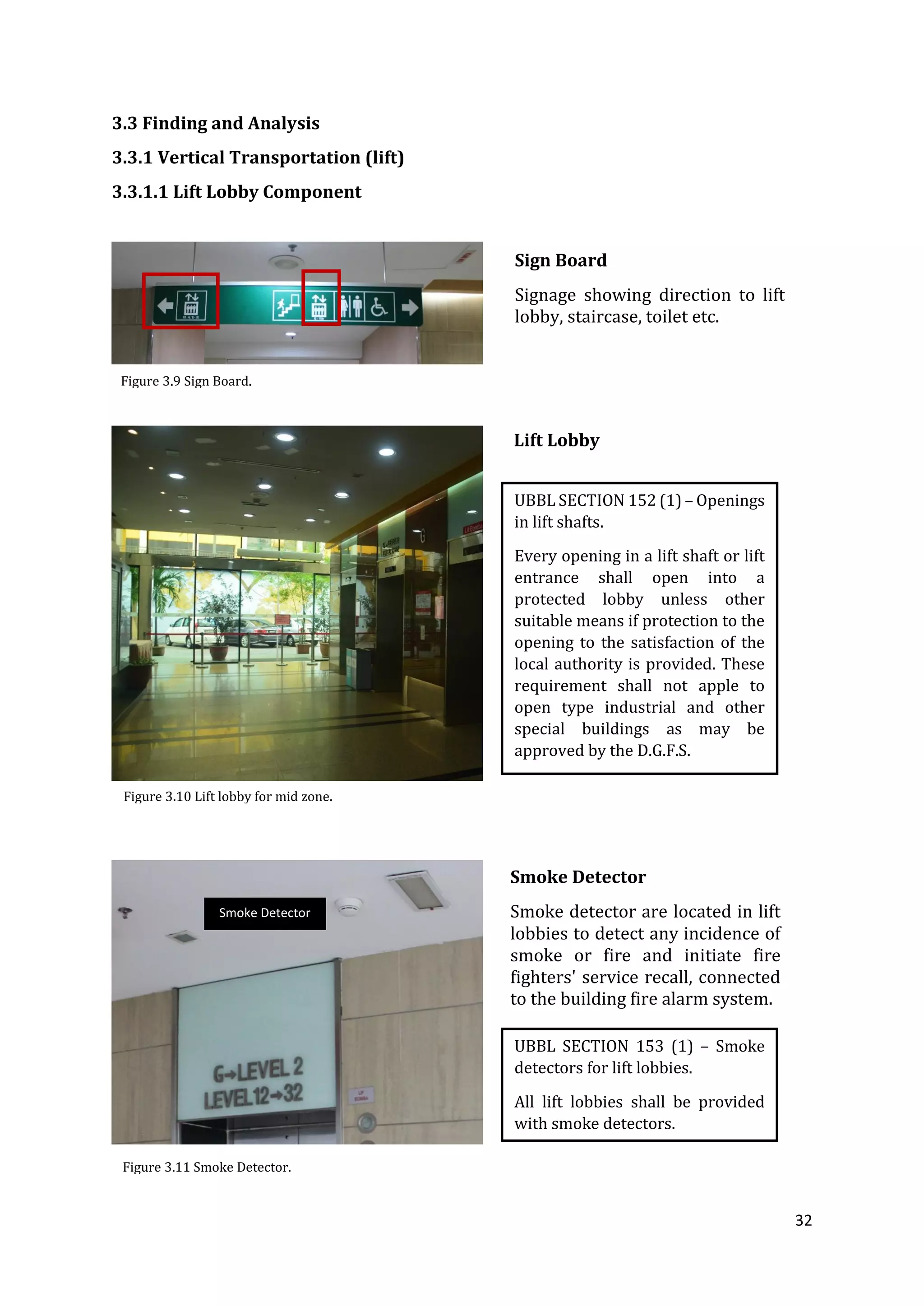 32
3.3 Finding and Analysis
3.3.1 Vertical Transportation (lift)
3.3.1.1 Lift Lobby Component
UBBL SECTION 153 (1) – Smoke
detectors for lift lobbies.
All lift lobbies shall be provided
with smoke detectors.
Smoke Detector
Smoke Detector
Smoke detector are located in lift
lobbies to detect any incidence of
smoke or fire and initiate fire
fighters' service recall, connected
to the building fire alarm system.
Sign Board
Signage showing direction to lift
lobby, staircase, toilet etc.
Lift Lobby
UBBL SECTION 152 (1) – Openings
in lift shafts.
Every opening in a lift shaft or lift
entrance shall open into a
protected lobby unless other
suitable means if protection to the
opening to the satisfaction of the
local authority is provided. These
requirement shall not apple to
open type industrial and other
special buildings as may be
approved by the D.G.F.S.
Figure 3.10 Lift lobby for mid zone.
Figure 3.11 Smoke Detector.
Figure 3.9 Sign Board.
 
