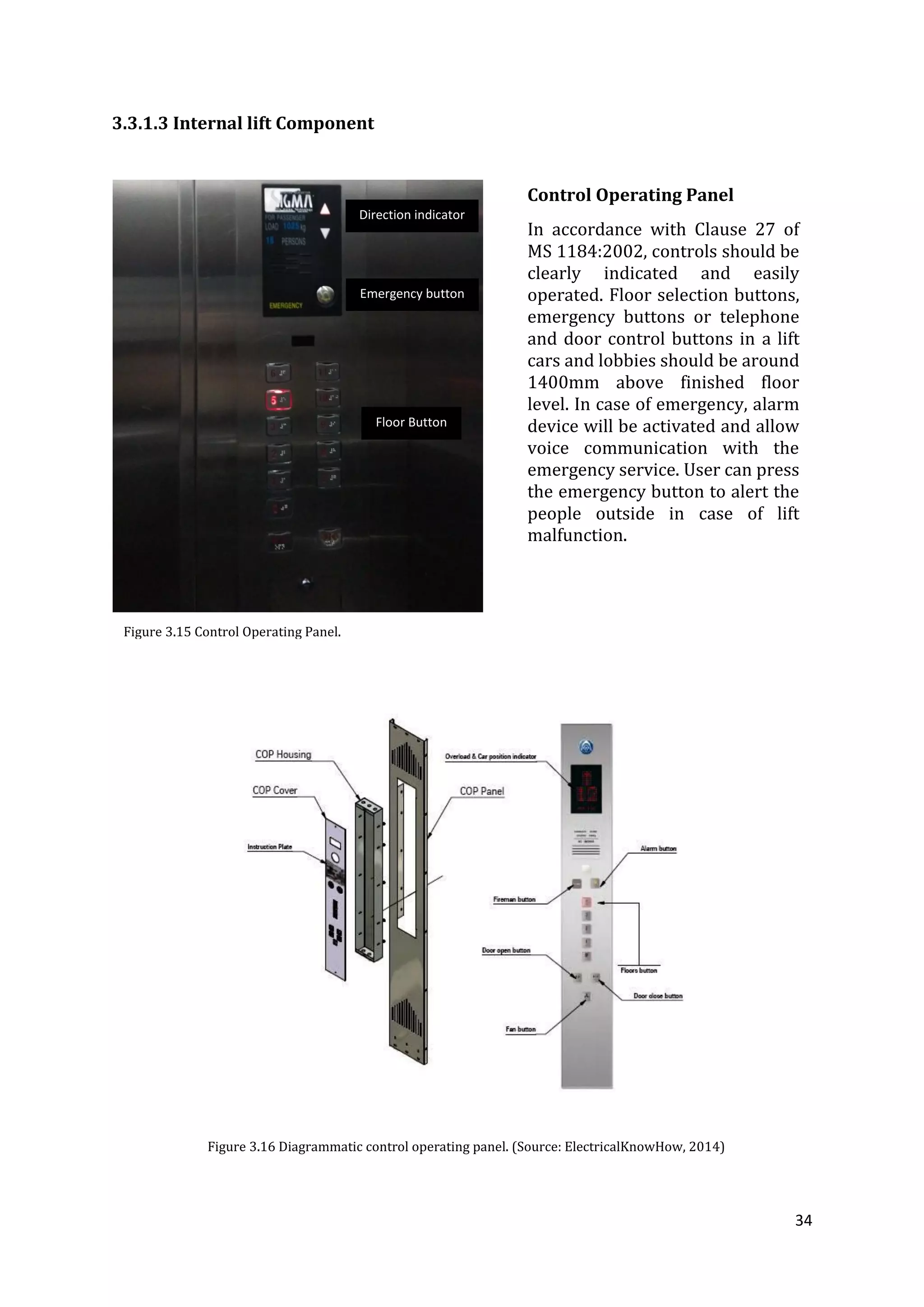 34
3.3.1.3 Internal lift Component
Figure 3.16 Diagrammatic control operating panel. (Source: ElectricalKnowHow, 2014)
Figure 3.15 Control Operating Panel.
Direction indicator
Floor Button
Emergency button
Control Operating Panel
In accordance with Clause 27 of
MS 1184:2002, controls should be
clearly indicated and easily
operated. Floor selection buttons,
emergency buttons or telephone
and door control buttons in a lift
cars and lobbies should be around
1400mm above finished floor
level. In case of emergency, alarm
device will be activated and allow
voice communication with the
emergency service. User can press
the emergency button to alert the
people outside in case of lift
malfunction.
 