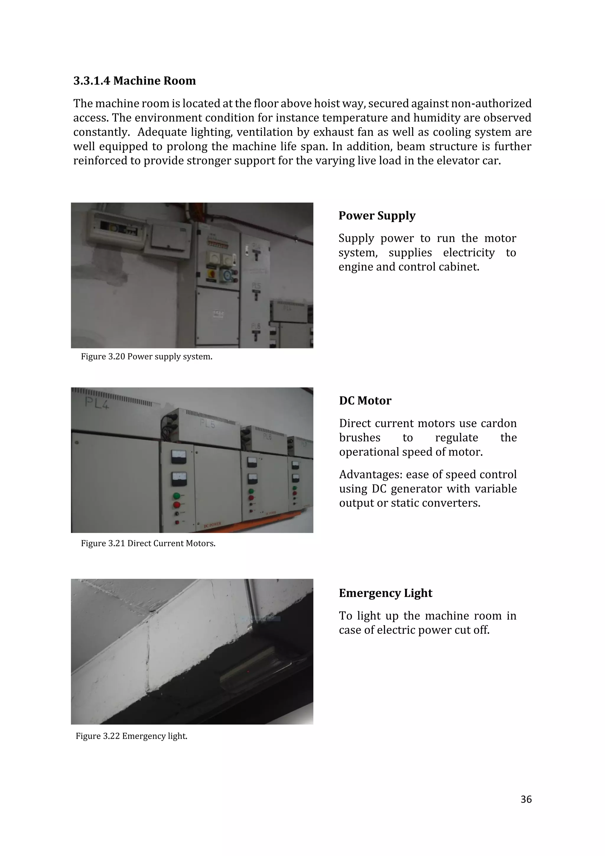 36
3.3.1.4 Machine Room
The machine room is located at the floor above hoist way, secured against non-authorized
access. The environment condition for instance temperature and humidity are observed
constantly. Adequate lighting, ventilation by exhaust fan as well as cooling system are
well equipped to prolong the machine life span. In addition, beam structure is further
reinforced to provide stronger support for the varying live load in the elevator car.
Power Supply
Supply power to run the motor
system, supplies electricity to
engine and control cabinet.
DC Motor
Direct current motors use cardon
brushes to regulate the
operational speed of motor.
Advantages: ease of speed control
using DC generator with variable
output or static converters.
Emergency Light
To light up the machine room in
case of electric power cut off.
Figure 3.20 Power supply system.
Figure 3.21 Direct Current Motors.
Figure 3.22 Emergency light.
 