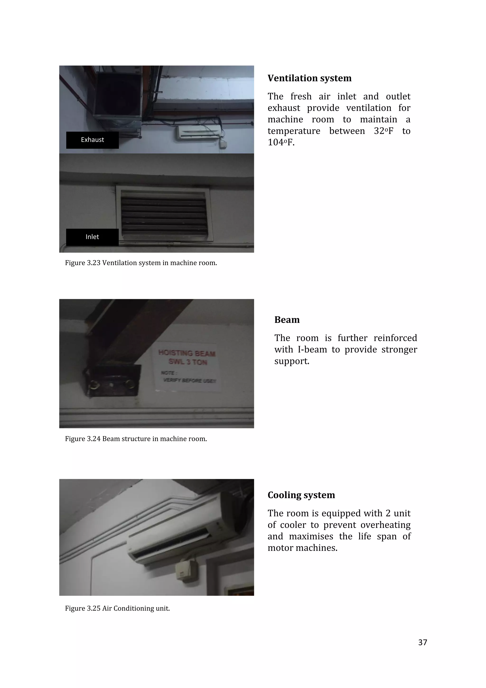 37
Cooling system
The room is equipped with 2 unit
of cooler to prevent overheating
and maximises the life span of
motor machines.
Figure 3.25 Air Conditioning unit.
Ventilation system
The fresh air inlet and outlet
exhaust provide ventilation for
machine room to maintain a
temperature between 32oF to
104oF.
Figure 3.23 Ventilation system in machine room.
Figure 3.24 Beam structure in machine room.
Beam
The room is further reinforced
with I-beam to provide stronger
support.
Exhaust
Inlet
 