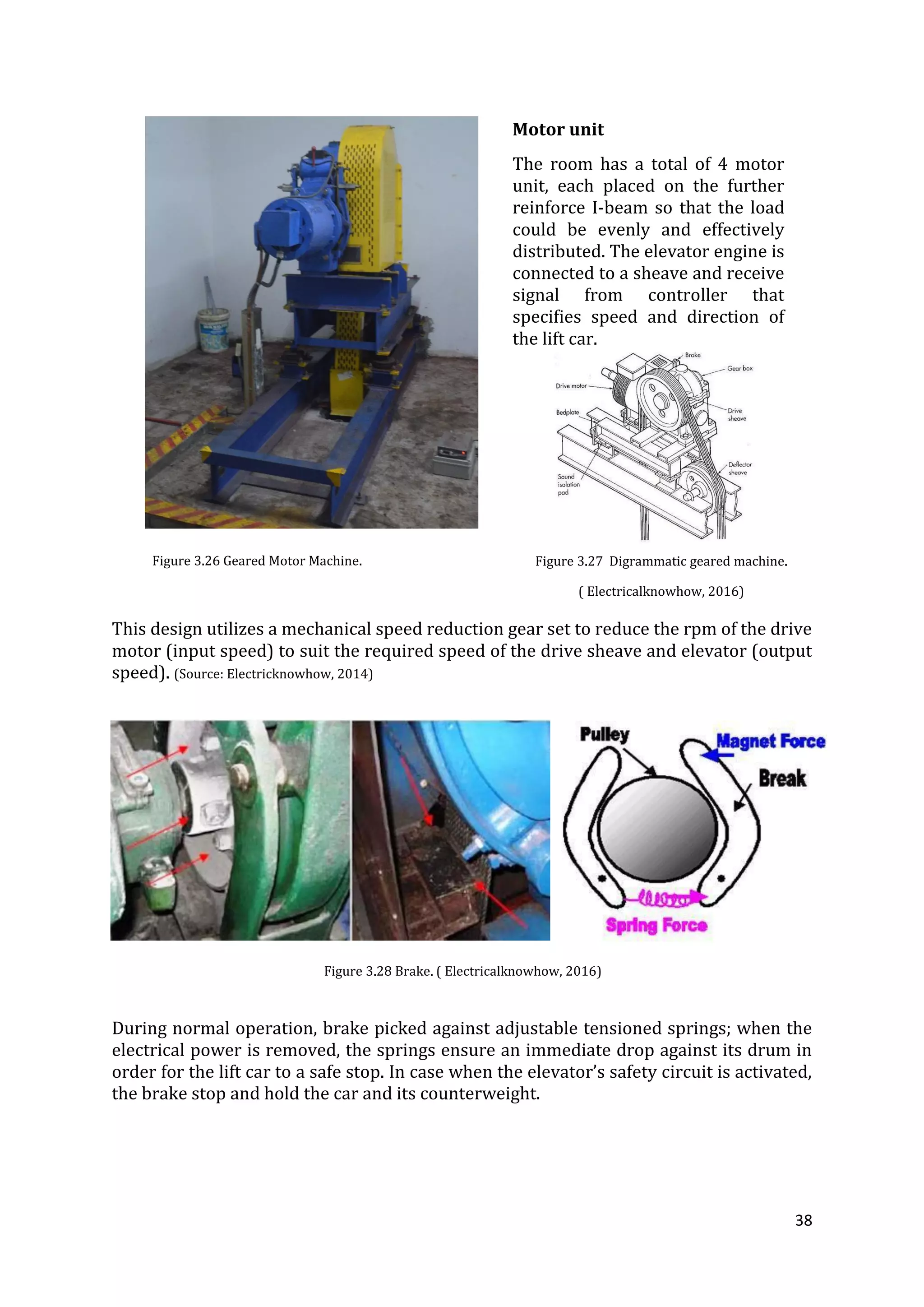 38
This design utilizes a mechanical speed reduction gear set to reduce the rpm of the drive
motor (input speed) to suit the required speed of the drive sheave and elevator (output
speed). (Source: Electricknowhow, 2014)
During normal operation, brake picked against adjustable tensioned springs; when the
electrical power is removed, the springs ensure an immediate drop against its drum in
order for the lift car to a safe stop. In case when the elevator’s safety circuit is activated,
the brake stop and hold the car and its counterweight.
Motor unit
The room has a total of 4 motor
unit, each placed on the further
reinforce I-beam so that the load
could be evenly and effectively
distributed. The elevator engine is
connected to a sheave and receive
signal from controller that
specifies speed and direction of
the lift car.
Figure 3.26 Geared Motor Machine.
Figure 3.28 Brake. ( Electricalknowhow, 2016)
Figure 3.27 Digrammatic geared machine.
( Electricalknowhow, 2016)
 