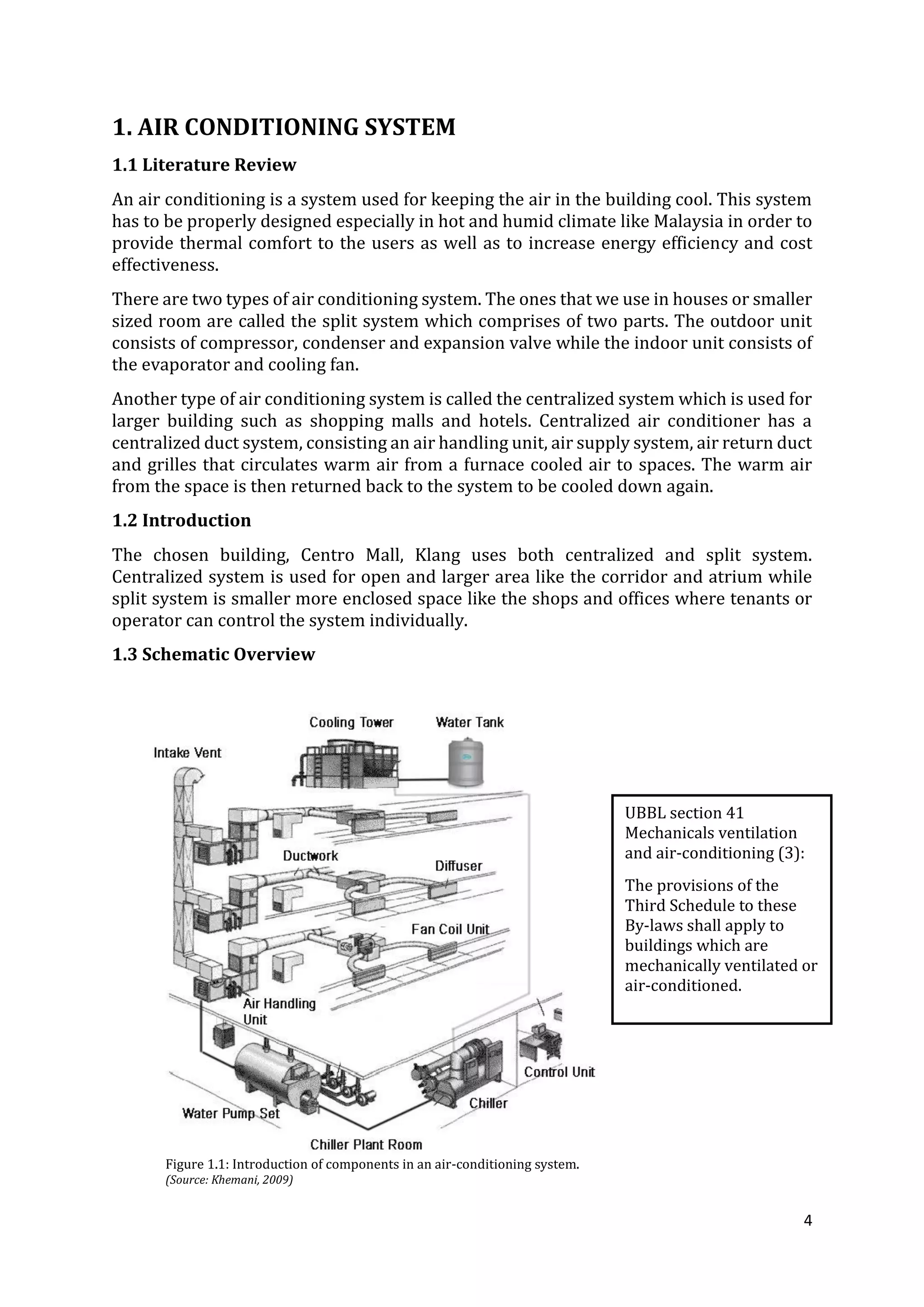 4
1. AIR CONDITIONING SYSTEM
1.1 Literature Review
An air conditioning is a system used for keeping the air in the building cool. This system
has to be properly designed especially in hot and humid climate like Malaysia in order to
provide thermal comfort to the users as well as to increase energy efficiency and cost
effectiveness.
There are two types of air conditioning system. The ones that we use in houses or smaller
sized room are called the split system which comprises of two parts. The outdoor unit
consists of compressor, condenser and expansion valve while the indoor unit consists of
the evaporator and cooling fan.
Another type of air conditioning system is called the centralized system which is used for
larger building such as shopping malls and hotels. Centralized air conditioner has a
centralized duct system, consisting an air handling unit, air supply system, air return duct
and grilles that circulates warm air from a furnace cooled air to spaces. The warm air
from the space is then returned back to the system to be cooled down again.
1.2 Introduction
The chosen building, Centro Mall, Klang uses both centralized and split system.
Centralized system is used for open and larger area like the corridor and atrium while
split system is smaller more enclosed space like the shops and offices where tenants or
operator can control the system individually.
1.3 Schematic Overview
Figure 1.1: Introduction of components in an air-conditioning system.
(Source: Khemani, 2009)
UBBL section 41
Mechanicals ventilation
and air-conditioning (3):
The provisions of the
Third Schedule to these
By-laws shall apply to
buildings which are
mechanically ventilated or
air-conditioned.
 
