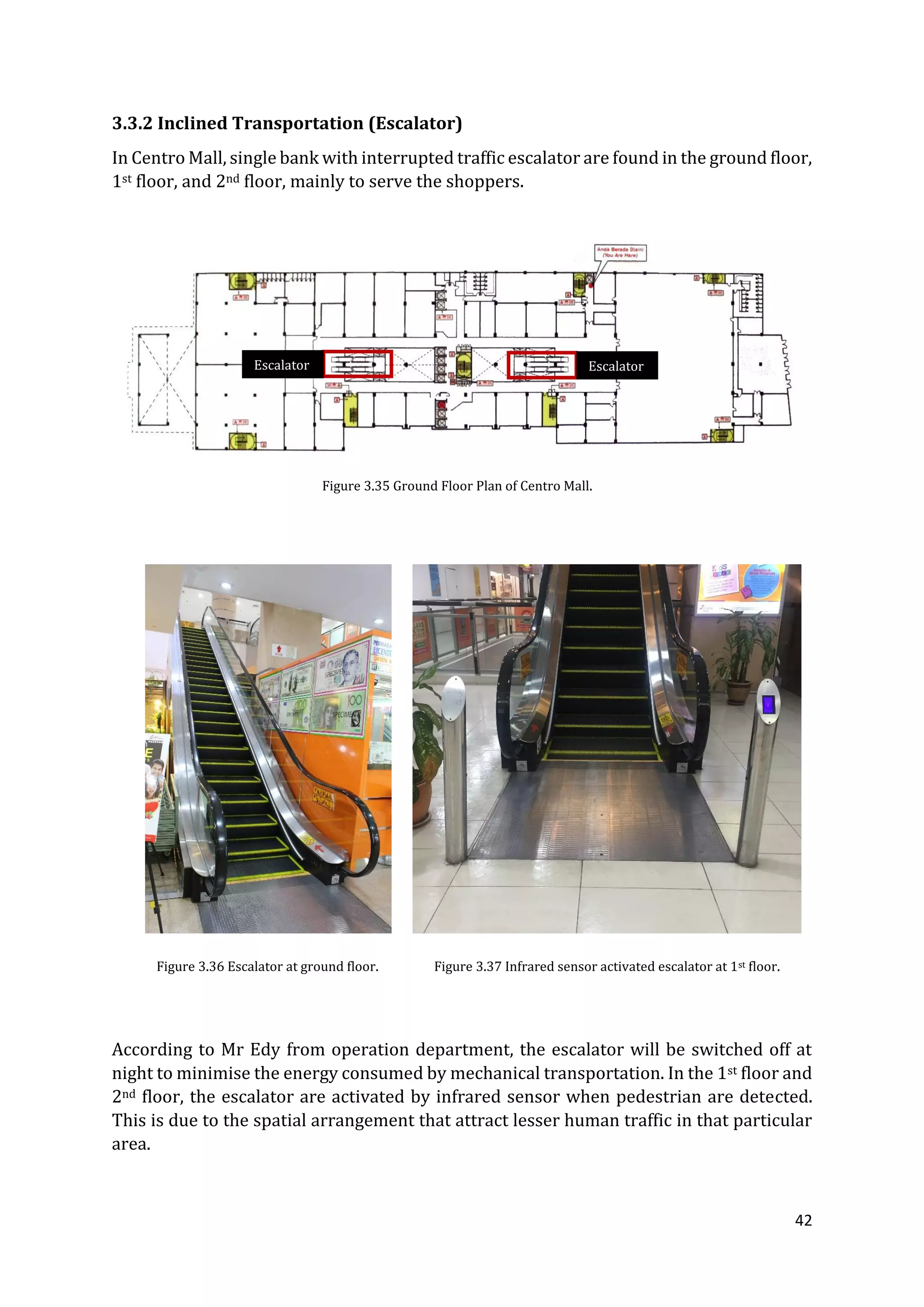 42
3.3.2 Inclined Transportation (Escalator)
In Centro Mall, single bank with interrupted traffic escalator are found in the ground floor,
1st floor, and 2nd floor, mainly to serve the shoppers.
According to Mr Edy from operation department, the escalator will be switched off at
night to minimise the energy consumed by mechanical transportation. In the 1st floor and
2nd floor, the escalator are activated by infrared sensor when pedestrian are detected.
This is due to the spatial arrangement that attract lesser human traffic in that particular
area.
EscalatorEscalator
Figure 3.35 Ground Floor Plan of Centro Mall.
Figure 3.36 Escalator at ground floor. Figure 3.37 Infrared sensor activated escalator at 1st floor.
 