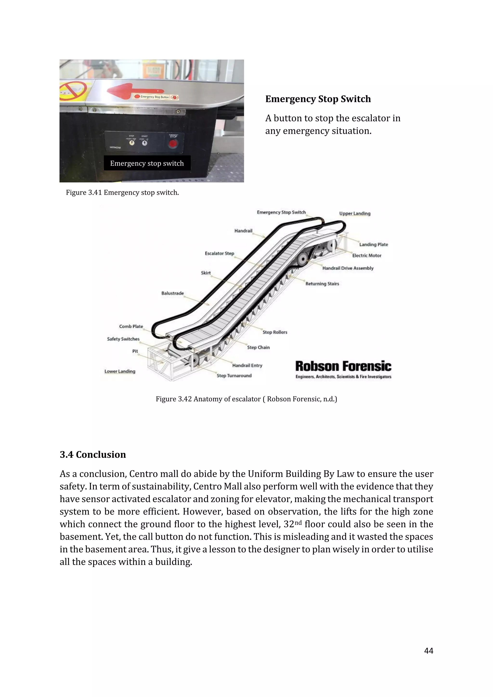 44
3.4 Conclusion
As a conclusion, Centro mall do abide by the Uniform Building By Law to ensure the user
safety. In term of sustainability, Centro Mall also perform well with the evidence that they
have sensor activated escalator and zoning for elevator, making the mechanical transport
system to be more efficient. However, based on observation, the lifts for the high zone
which connect the ground floor to the highest level, 32nd floor could also be seen in the
basement. Yet, the call button do not function. This is misleading and it wasted the spaces
in the basement area. Thus, it give a lesson to the designer to plan wisely in order to utilise
all the spaces within a building.
Emergency Stop Switch
A button to stop the escalator in
any emergency situation.
Figure 3.41 Emergency stop switch.
Figure 3.42 Anatomy of escalator ( Robson Forensic, n.d.)
Emergency stop switch
 