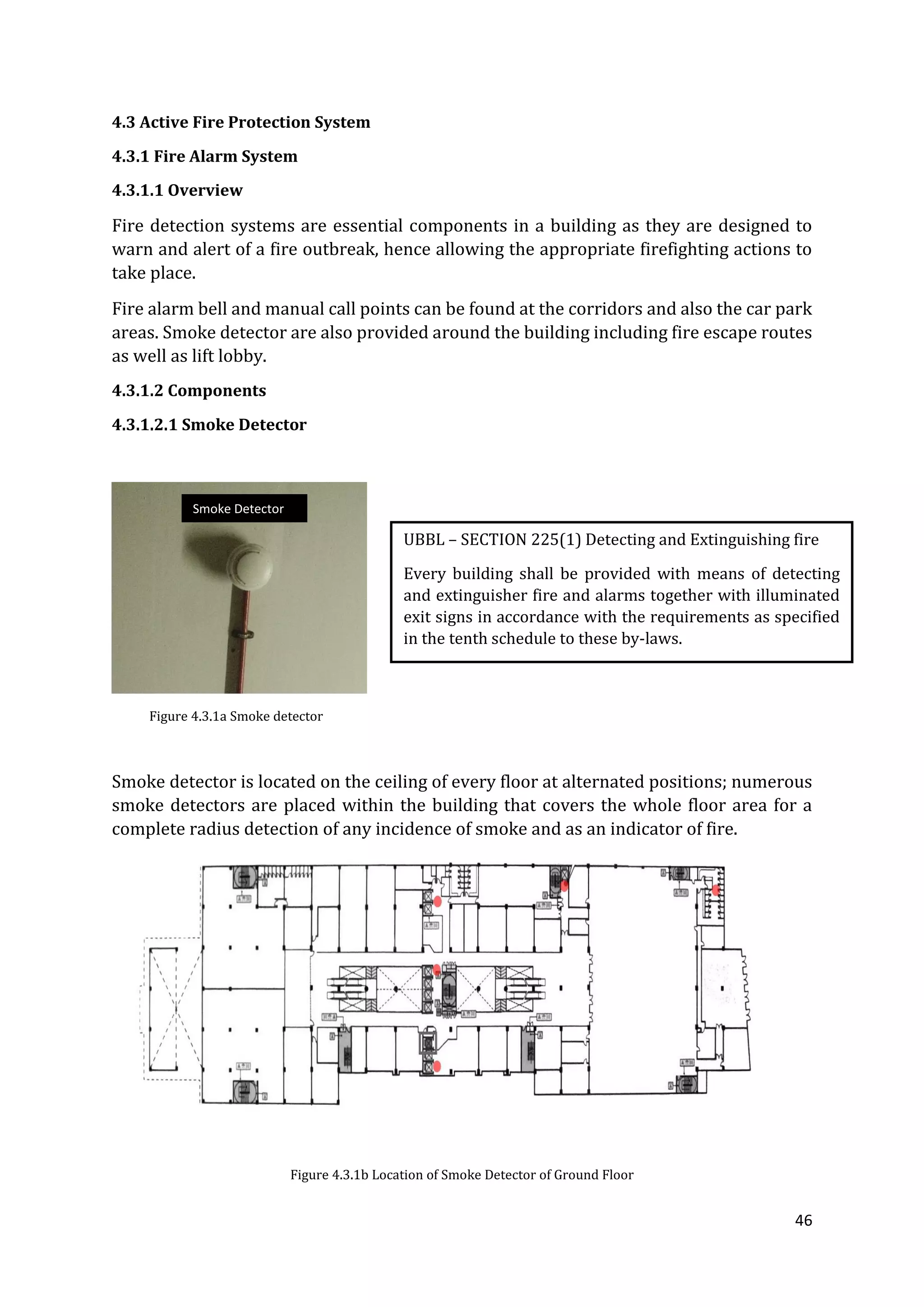 46
4.3 Active Fire Protection System
4.3.1 Fire Alarm System
4.3.1.1 Overview
Fire detection systems are essential components in a building as they are designed to
warn and alert of a fire outbreak, hence allowing the appropriate firefighting actions to
take place.
Fire alarm bell and manual call points can be found at the corridors and also the car park
areas. Smoke detector are also provided around the building including fire escape routes
as well as lift lobby.
4.3.1.2 Components
4.3.1.2.1 Smoke Detector
Figure 4.3.1a Smoke detector
Smoke detector is located on the ceiling of every floor at alternated positions; numerous
smoke detectors are placed within the building that covers the whole floor area for a
complete radius detection of any incidence of smoke and as an indicator of fire.
Figure 4.3.1b Location of Smoke Detector of Ground Floor
UBBL – SECTION 225(1) Detecting and Extinguishing fire
Every building shall be provided with means of detecting
and extinguisher fire and alarms together with illuminated
exit signs in accordance with the requirements as specified
in the tenth schedule to these by-laws.
Smoke Detector
 