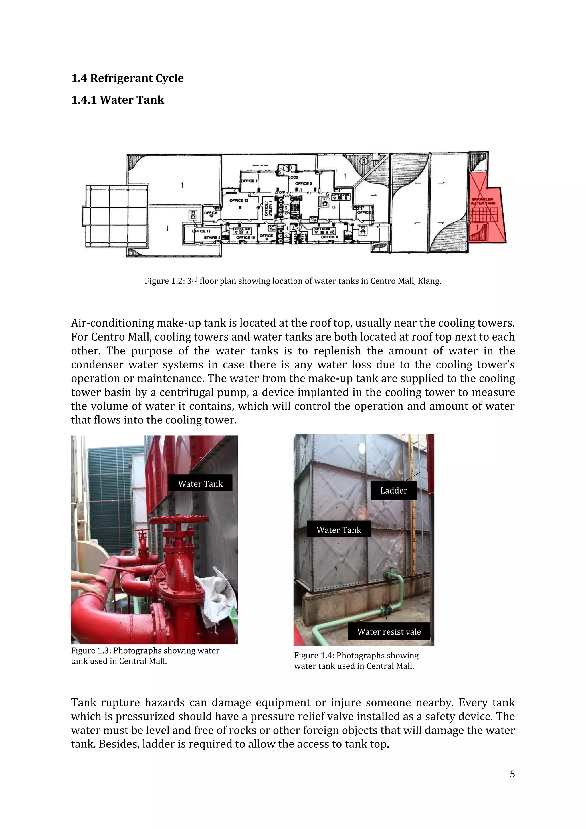 5
1.4 Refrigerant Cycle
1.4.1 Water Tank
Figure 1.2: 3rd floor plan showing location of water tanks in Centro Mall, Klang.
Air-conditioning make-up tank is located at the roof top, usually near the cooling towers.
For Centro Mall, cooling towers and water tanks are both located at roof top next to each
other. The purpose of the water tanks is to replenish the amount of water in the
condenser water systems in case there is any water loss due to the cooling tower’s
operation or maintenance. The water from the make-up tank are supplied to the cooling
tower basin by a centrifugal pump, a device implanted in the cooling tower to measure
the volume of water it contains, which will control the operation and amount of water
that flows into the cooling tower.
Tank rupture hazards can damage equipment or injure someone nearby. Every tank
which is pressurized should have a pressure relief valve installed as a safety device. The
water must be level and free of rocks or other foreign objects that will damage the water
tank. Besides, ladder is required to allow the access to tank top.
Figure 1.3: Photographs showing water
tank used in Central Mall.
Figure 1.4: Photographs showing
water tank used in Central Mall.
Ladder
Water Tank
Water resist vale
Water Tank
 