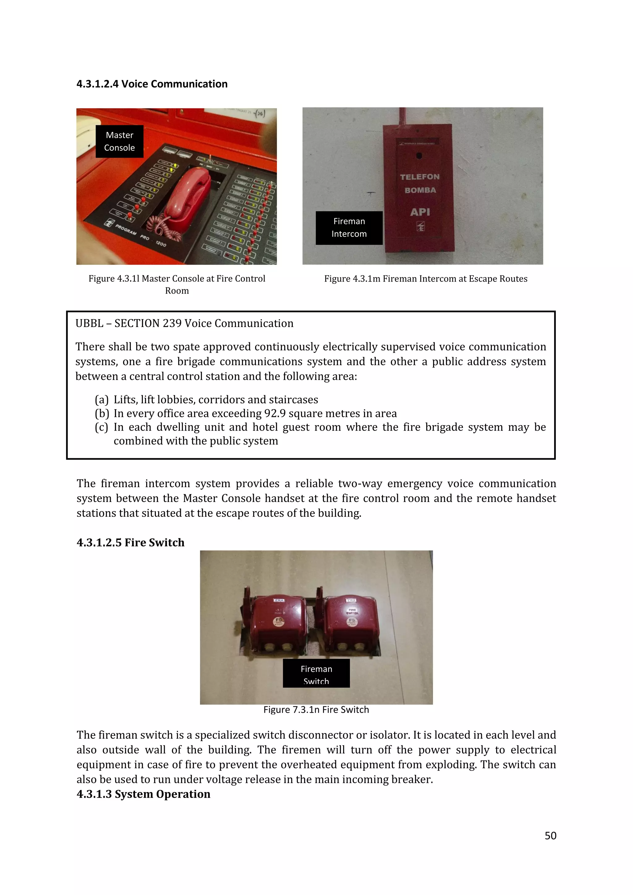 50
4.3.1.2.4 Voice Communication
The fireman intercom system provides a reliable two-way emergency voice communication
system between the Master Console handset at the fire control room and the remote handset
stations that situated at the escape routes of the building.
4.3.1.2.5 Fire Switch
The fireman switch is a specialized switch disconnector or isolator. It is located in each level and
also outside wall of the building. The firemen will turn off the power supply to electrical
equipment in case of fire to prevent the overheated equipment from exploding. The switch can
also be used to run under voltage release in the main incoming breaker.
4.3.1.3 System Operation
Figure 4.3.1l Master Console at Fire Control
Room
Figure 4.3.1m Fireman Intercom at Escape Routes
Figure 7.3.1n Fire Switch
UBBL – SECTION 239 Voice Communication
There shall be two spate approved continuously electrically supervised voice communication
systems, one a fire brigade communications system and the other a public address system
between a central control station and the following area:
(a) Lifts, lift lobbies, corridors and staircases
(b) In every office area exceeding 92.9 square metres in area
(c) In each dwelling unit and hotel guest room where the fire brigade system may be
combined with the public system
Master
Console
Fireman
Intercom
Fireman
Switch
 