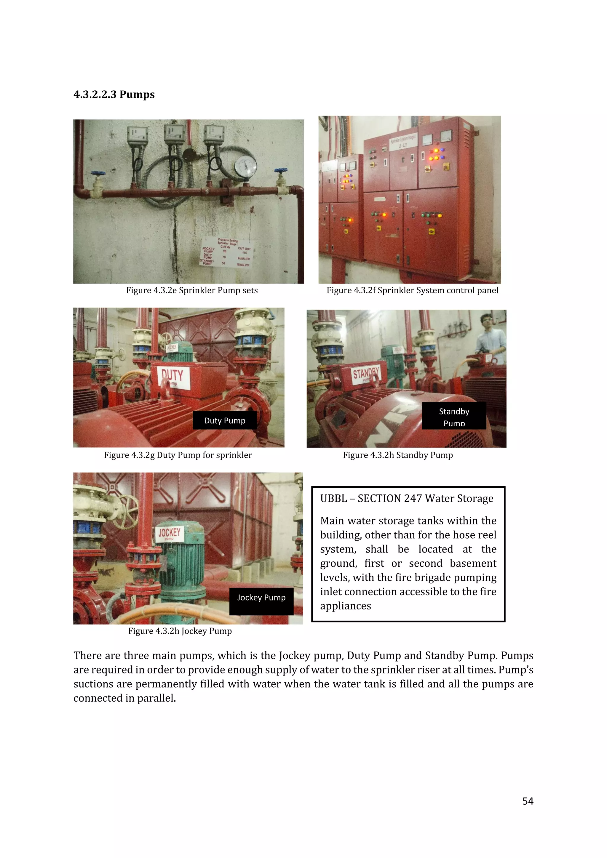 54
4.3.2.2.3 Pumps
Figure 4.3.2e Sprinkler Pump sets Figure 4.3.2f Sprinkler System control panel
Figure 4.3.2g Duty Pump for sprinkler Figure 4.3.2h Standby Pump
Figure 4.3.2h Jockey Pump
There are three main pumps, which is the Jockey pump, Duty Pump and Standby Pump. Pumps
are required in order to provide enough supply of water to the sprinkler riser at all times. Pump’s
suctions are permanently filled with water when the water tank is filled and all the pumps are
connected in parallel.
UBBL – SECTION 247 Water Storage
Main water storage tanks within the
building, other than for the hose reel
system, shall be located at the
ground, first or second basement
levels, with the fire brigade pumping
inlet connection accessible to the fire
appliances
Duty Pump
Standby
Pump
Jockey Pump
 