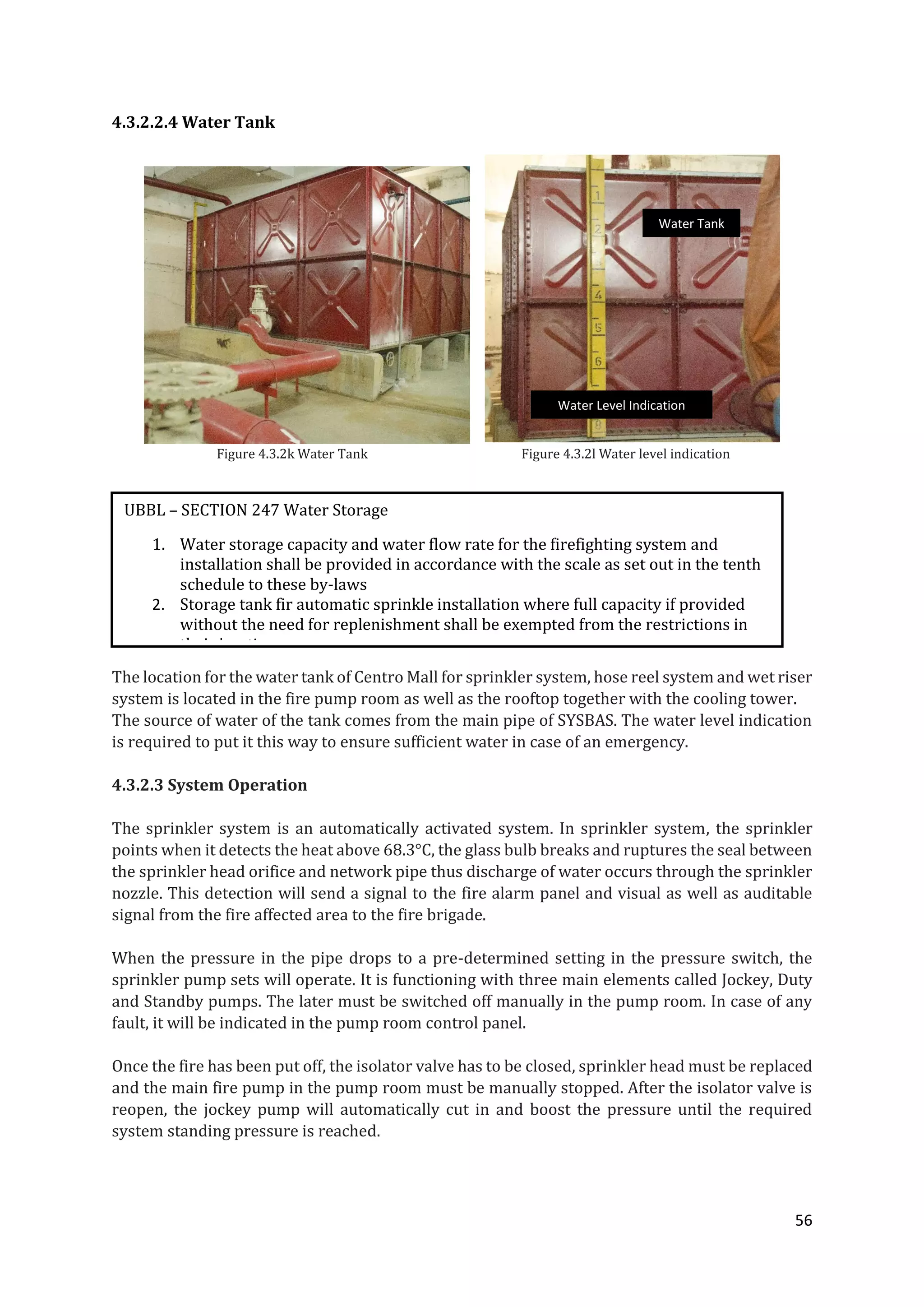 56
4.3.2.2.4 Water Tank
Figure 4.3.2k Water Tank Figure 4.3.2l Water level indication
The location for the water tank of Centro Mall for sprinkler system, hose reel system and wet riser
system is located in the fire pump room as well as the rooftop together with the cooling tower.
The source of water of the tank comes from the main pipe of SYSBAS. The water level indication
is required to put it this way to ensure sufficient water in case of an emergency.
4.3.2.3 System Operation
The sprinkler system is an automatically activated system. In sprinkler system, the sprinkler
points when it detects the heat above 68.3°C, the glass bulb breaks and ruptures the seal between
the sprinkler head orifice and network pipe thus discharge of water occurs through the sprinkler
nozzle. This detection will send a signal to the fire alarm panel and visual as well as auditable
signal from the fire affected area to the fire brigade.
When the pressure in the pipe drops to a pre-determined setting in the pressure switch, the
sprinkler pump sets will operate. It is functioning with three main elements called Jockey, Duty
and Standby pumps. The later must be switched off manually in the pump room. In case of any
fault, it will be indicated in the pump room control panel.
Once the fire has been put off, the isolator valve has to be closed, sprinkler head must be replaced
and the main fire pump in the pump room must be manually stopped. After the isolator valve is
reopen, the jockey pump will automatically cut in and boost the pressure until the required
system standing pressure is reached.
UBBL – SECTION 247 Water Storage
1. Water storage capacity and water flow rate for the firefighting system and
installation shall be provided in accordance with the scale as set out in the tenth
schedule to these by-laws
2. Storage tank fir automatic sprinkle installation where full capacity if provided
without the need for replenishment shall be exempted from the restrictions in
their locations
Water Tank
Water Level Indication
 