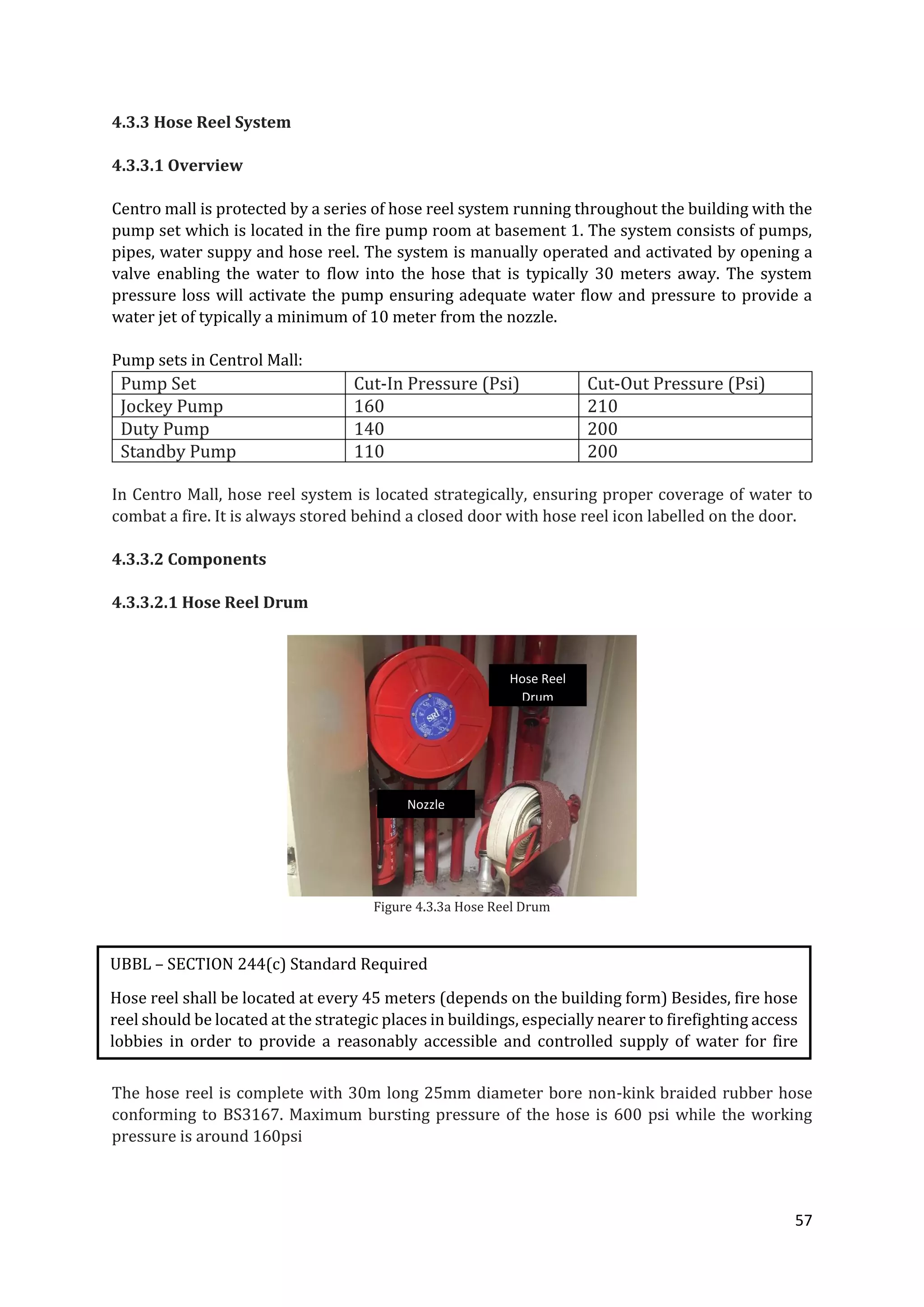 57
4.3.3 Hose Reel System
4.3.3.1 Overview
Centro mall is protected by a series of hose reel system running throughout the building with the
pump set which is located in the fire pump room at basement 1. The system consists of pumps,
pipes, water suppy and hose reel. The system is manually operated and activated by opening a
valve enabling the water to flow into the hose that is typically 30 meters away. The system
pressure loss will activate the pump ensuring adequate water flow and pressure to provide a
water jet of typically a minimum of 10 meter from the nozzle.
Pump sets in Centrol Mall:
Pump Set Cut-In Pressure (Psi) Cut-Out Pressure (Psi)
Jockey Pump 160 210
Duty Pump 140 200
Standby Pump 110 200
In Centro Mall, hose reel system is located strategically, ensuring proper coverage of water to
combat a fire. It is always stored behind a closed door with hose reel icon labelled on the door.
4.3.3.2 Components
4.3.3.2.1 Hose Reel Drum
Figure 4.3.3a Hose Reel Drum
The hose reel is complete with 30m long 25mm diameter bore non-kink braided rubber hose
conforming to BS3167. Maximum bursting pressure of the hose is 600 psi while the working
pressure is around 160psi
UBBL – SECTION 244(c) Standard Required
Hose reel shall be located at every 45 meters (depends on the building form) Besides, fire hose
reel should be located at the strategic places in buildings, especially nearer to firefighting access
lobbies in order to provide a reasonably accessible and controlled supply of water for fire
extinguishing
Hose Reel
Drum
Nozzle
 
