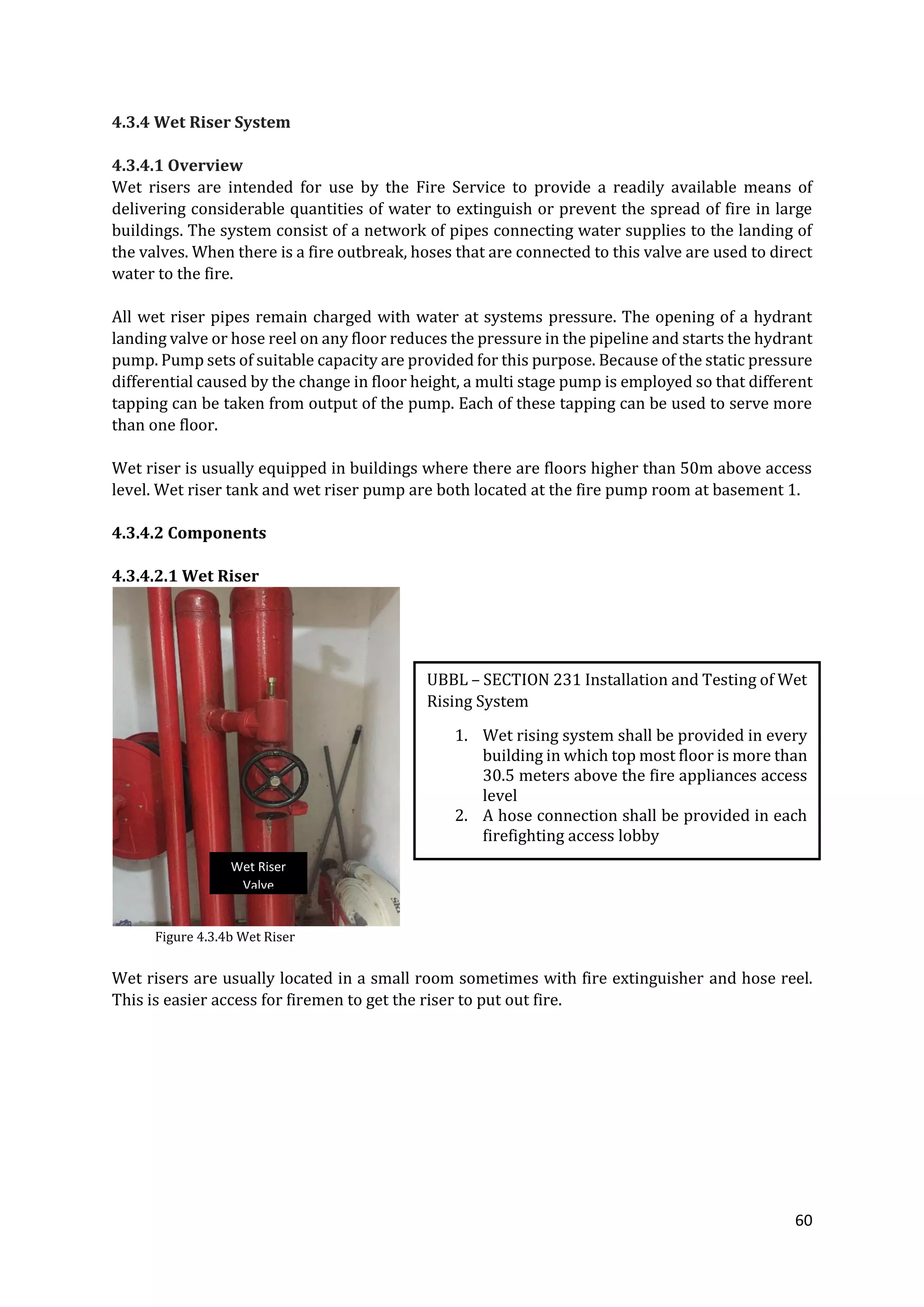 60
4.3.4 Wet Riser System
4.3.4.1 Overview
Wet risers are intended for use by the Fire Service to provide a readily available means of
delivering considerable quantities of water to extinguish or prevent the spread of fire in large
buildings. The system consist of a network of pipes connecting water supplies to the landing of
the valves. When there is a fire outbreak, hoses that are connected to this valve are used to direct
water to the fire.
All wet riser pipes remain charged with water at systems pressure. The opening of a hydrant
landing valve or hose reel on any floor reduces the pressure in the pipeline and starts the hydrant
pump. Pump sets of suitable capacity are provided for this purpose. Because of the static pressure
differential caused by the change in floor height, a multi stage pump is employed so that different
tapping can be taken from output of the pump. Each of these tapping can be used to serve more
than one floor.
Wet riser is usually equipped in buildings where there are floors higher than 50m above access
level. Wet riser tank and wet riser pump are both located at the fire pump room at basement 1.
4.3.4.2 Components
4.3.4.2.1 Wet Riser
Figure 4.3.4b Wet Riser
Wet risers are usually located in a small room sometimes with fire extinguisher and hose reel.
This is easier access for firemen to get the riser to put out fire.
UBBL – SECTION 231 Installation and Testing of Wet
Rising System
1. Wet rising system shall be provided in every
building in which top most floor is more than
30.5 meters above the fire appliances access
level
2. A hose connection shall be provided in each
firefighting access lobby
Wet Riser
Valve
 