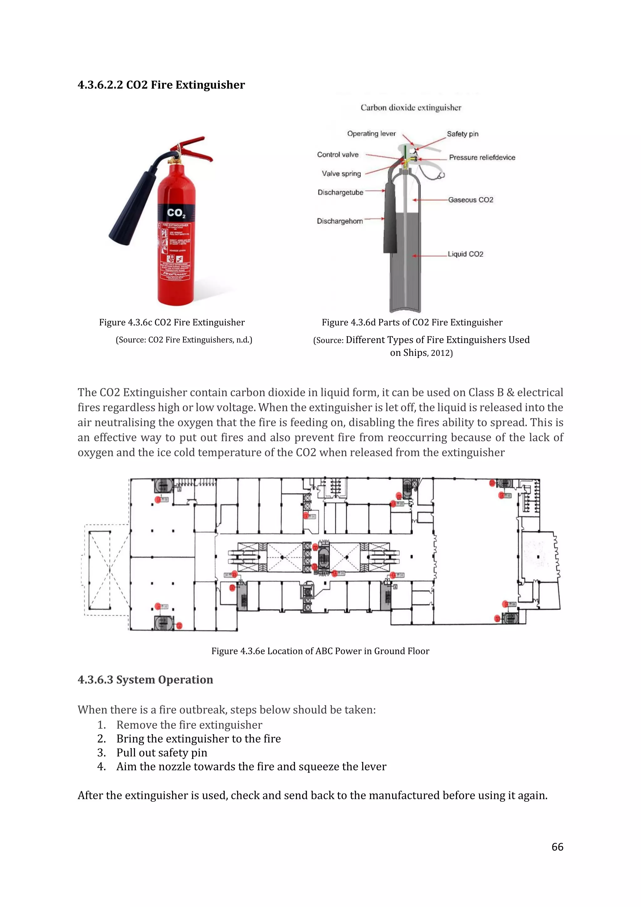 66
4.3.6.2.2 CO2 Fire Extinguisher
Figure 4.3.6c CO2 Fire Extinguisher Figure 4.3.6d Parts of CO2 Fire Extinguisher
The CO2 Extinguisher contain carbon dioxide in liquid form, it can be used on Class B & electrical
fires regardless high or low voltage. When the extinguisher is let off, the liquid is released into the
air neutralising the oxygen that the fire is feeding on, disabling the fires ability to spread. This is
an effective way to put out fires and also prevent fire from reoccurring because of the lack of
oxygen and the ice cold temperature of the CO2 when released from the extinguisher
Figure 4.3.6e Location of ABC Power in Ground Floor
4.3.6.3 System Operation
When there is a fire outbreak, steps below should be taken:
1. Remove the fire extinguisher
2. Bring the extinguisher to the fire
3. Pull out safety pin
4. Aim the nozzle towards the fire and squeeze the lever
After the extinguisher is used, check and send back to the manufactured before using it again.
(Source: CO2 Fire Extinguishers, n.d.) (Source: Different Types of Fire Extinguishers Used
on Ships, 2012)
 