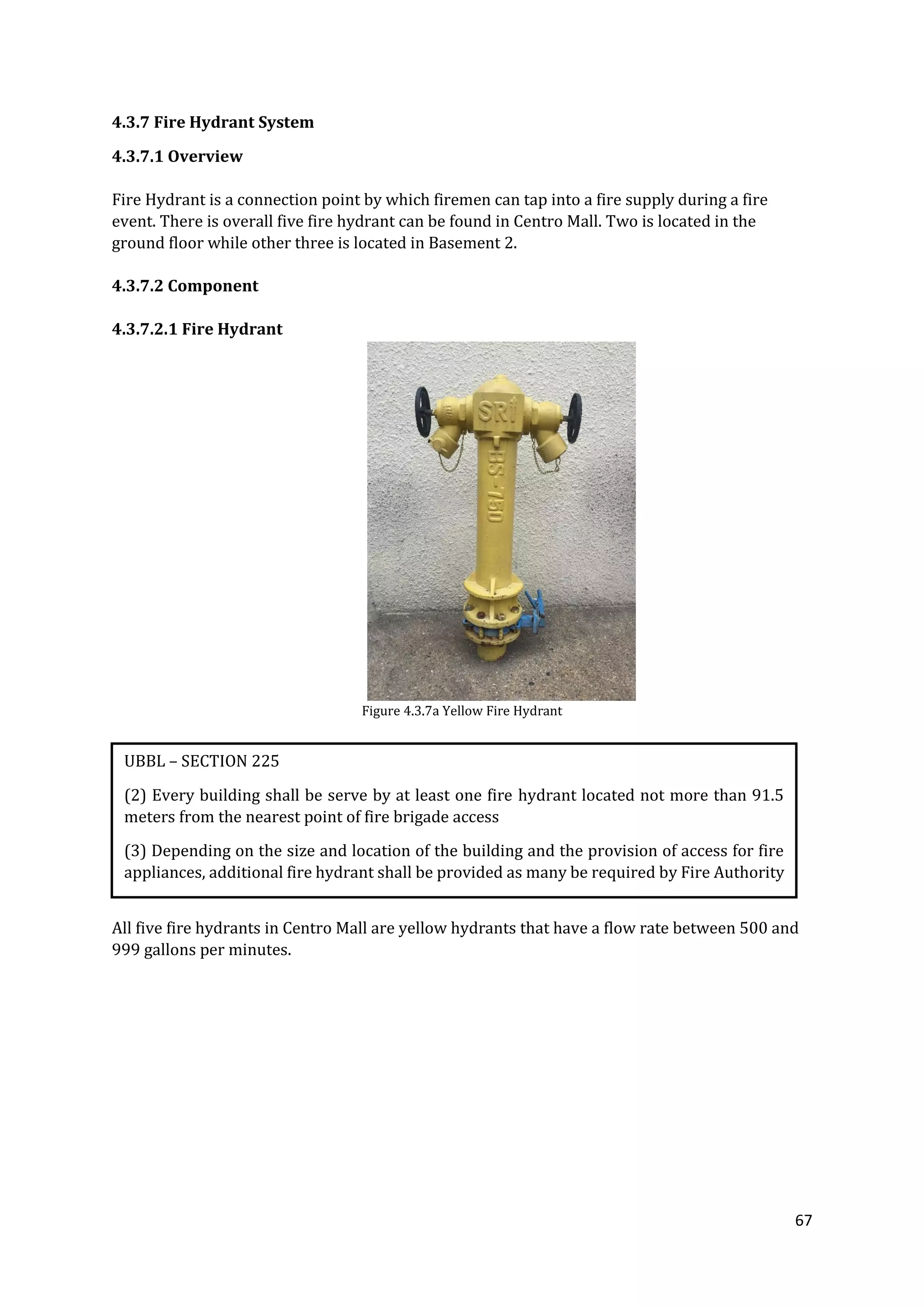 67
4.3.7 Fire Hydrant System
4.3.7.1 Overview
Fire Hydrant is a connection point by which firemen can tap into a fire supply during a fire
event. There is overall five fire hydrant can be found in Centro Mall. Two is located in the
ground floor while other three is located in Basement 2.
4.3.7.2 Component
4.3.7.2.1 Fire Hydrant
Figure 4.3.7a Yellow Fire Hydrant
All five fire hydrants in Centro Mall are yellow hydrants that have a flow rate between 500 and
999 gallons per minutes.
UBBL – SECTION 225
(2) Every building shall be serve by at least one fire hydrant located not more than 91.5
meters from the nearest point of fire brigade access
(3) Depending on the size and location of the building and the provision of access for fire
appliances, additional fire hydrant shall be provided as many be required by Fire Authority
 