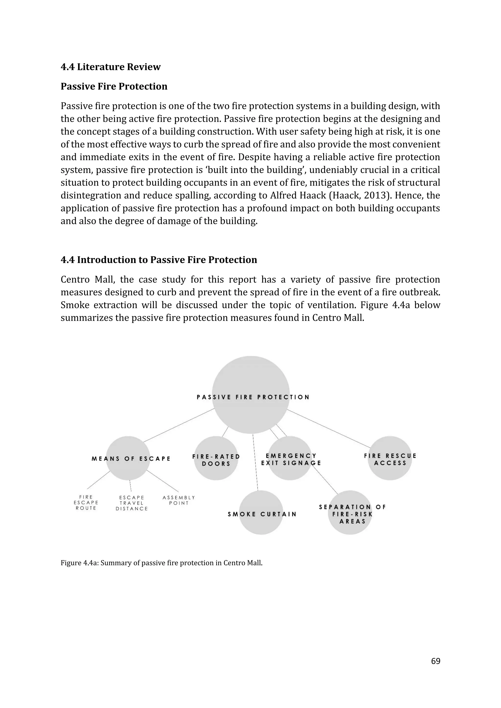 69
4.4 Literature Review
Passive Fire Protection
Passive fire protection is one of the two fire protection systems in a building design, with
the other being active fire protection. Passive fire protection begins at the designing and
the concept stages of a building construction. With user safety being high at risk, it is one
of the most effective ways to curb the spread of fire and also provide the most convenient
and immediate exits in the event of fire. Despite having a reliable active fire protection
system, passive fire protection is ‘built into the building’, undeniably crucial in a critical
situation to protect building occupants in an event of fire, mitigates the risk of structural
disintegration and reduce spalling, according to Alfred Haack (Haack, 2013). Hence, the
application of passive fire protection has a profound impact on both building occupants
and also the degree of damage of the building.
4.4 Introduction to Passive Fire Protection
Centro Mall, the case study for this report has a variety of passive fire protection
measures designed to curb and prevent the spread of fire in the event of a fire outbreak.
Smoke extraction will be discussed under the topic of ventilation. Figure 4.4a below
summarizes the passive fire protection measures found in Centro Mall.
Figure 4.4a: Summary of passive fire protection in Centro Mall.
 