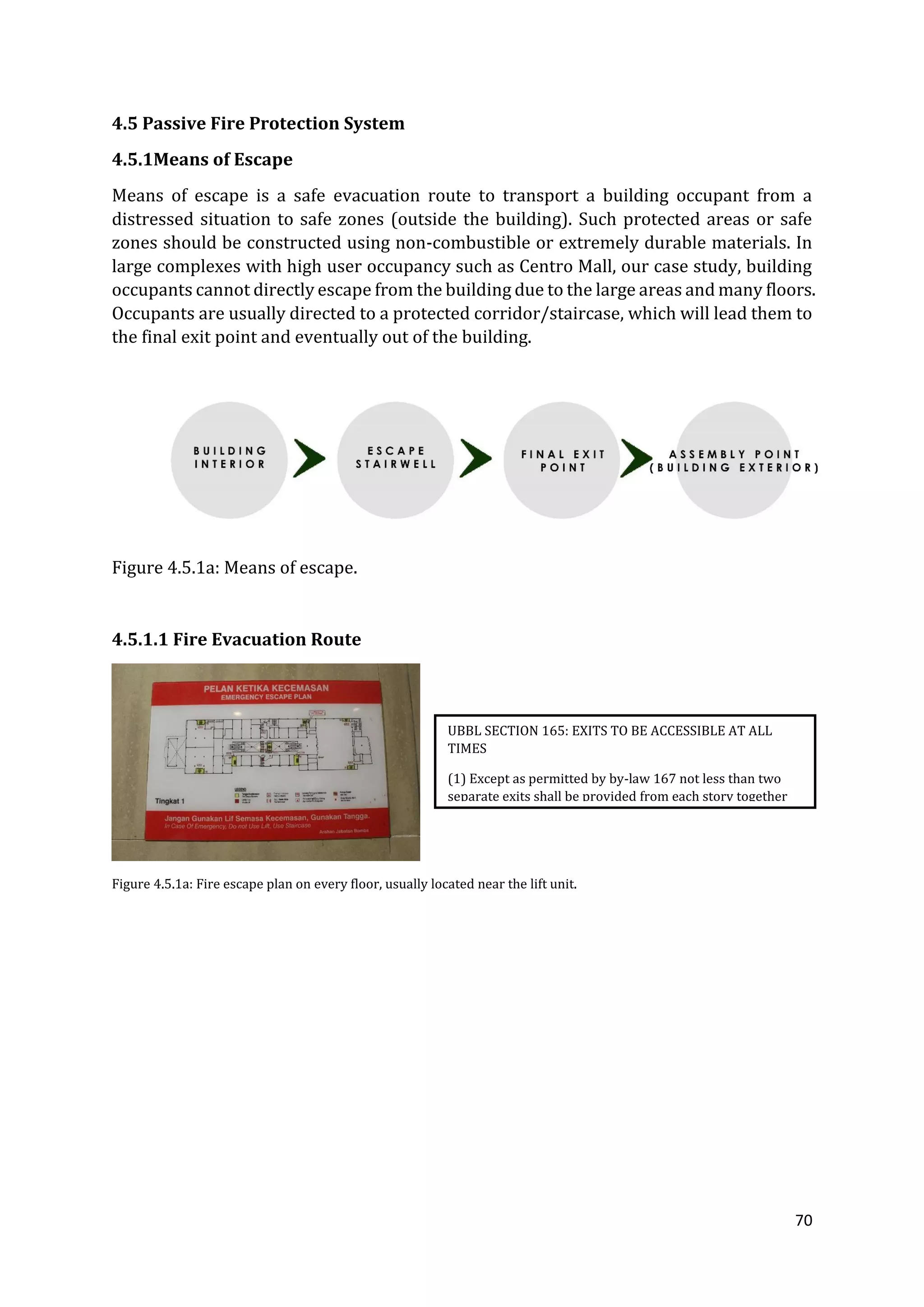 70
4.5 Passive Fire Protection System
4.5.1Means of Escape
Means of escape is a safe evacuation route to transport a building occupant from a
distressed situation to safe zones (outside the building). Such protected areas or safe
zones should be constructed using non-combustible or extremely durable materials. In
large complexes with high user occupancy such as Centro Mall, our case study, building
occupants cannot directly escape from the building due to the large areas and many floors.
Occupants are usually directed to a protected corridor/staircase, which will lead them to
the final exit point and eventually out of the building.
Figure 4.5.1a: Means of escape.
4.5.1.1 Fire Evacuation Route
Figure 4.5.1a: Fire escape plan on every floor, usually located near the lift unit.
UBBL SECTION 165: EXITS TO BE ACCESSIBLE AT ALL
TIMES
(1) Except as permitted by by-law 167 not less than two
separate exits shall be provided from each story together
with such additional exits as may be necessary.
 