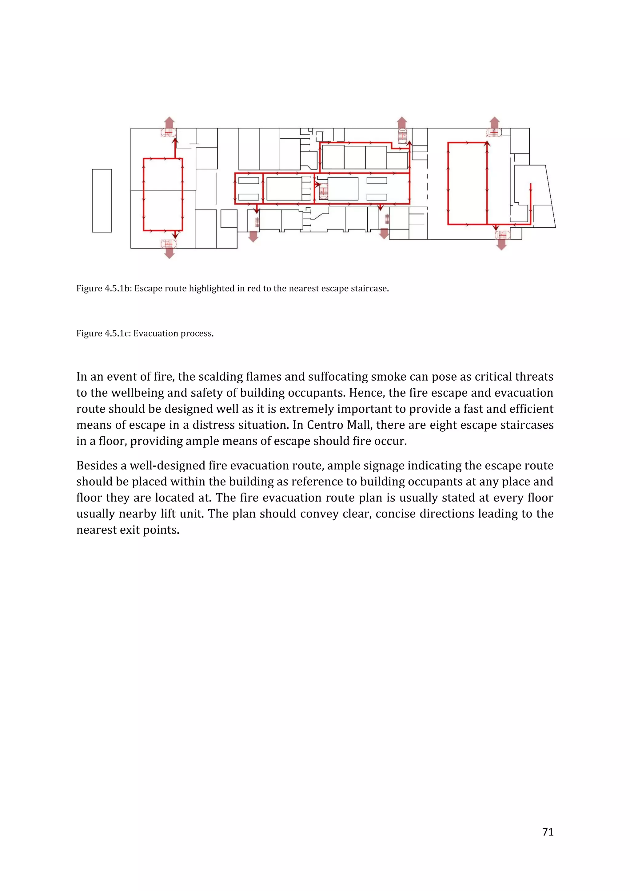 71
Figure 4.5.1b: Escape route highlighted in red to the nearest escape staircase.
Figure 4.5.1c: Evacuation process.
In an event of fire, the scalding flames and suffocating smoke can pose as critical threats
to the wellbeing and safety of building occupants. Hence, the fire escape and evacuation
route should be designed well as it is extremely important to provide a fast and efficient
means of escape in a distress situation. In Centro Mall, there are eight escape staircases
in a floor, providing ample means of escape should fire occur.
Besides a well-designed fire evacuation route, ample signage indicating the escape route
should be placed within the building as reference to building occupants at any place and
floor they are located at. The fire evacuation route plan is usually stated at every floor
usually nearby lift unit. The plan should convey clear, concise directions leading to the
nearest exit points.
 