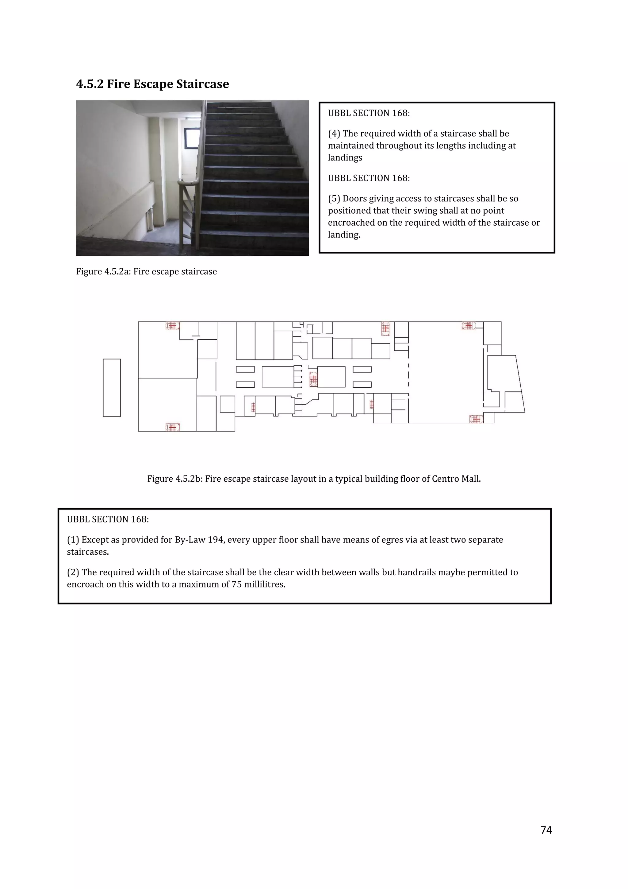 74
4.5.2 Fire Escape Staircase
Figure 4.5.2a: Fire escape staircase
Figure 4.5.2b: Fire escape staircase layout in a typical building floor of Centro Mall.
UBBL SECTION 168:
(4) The required width of a staircase shall be
maintained throughout its lengths including at
landings
UBBL SECTION 168:
(5) Doors giving access to staircases shall be so
positioned that their swing shall at no point
encroached on the required width of the staircase or
landing.
UBBL SECTION 168:
(1) Except as provided for By-Law 194, every upper floor shall have means of egres via at least two separate
staircases.
(2) The required width of the staircase shall be the clear width between walls but handrails maybe permitted to
encroach on this width to a maximum of 75 millilitres.
 
