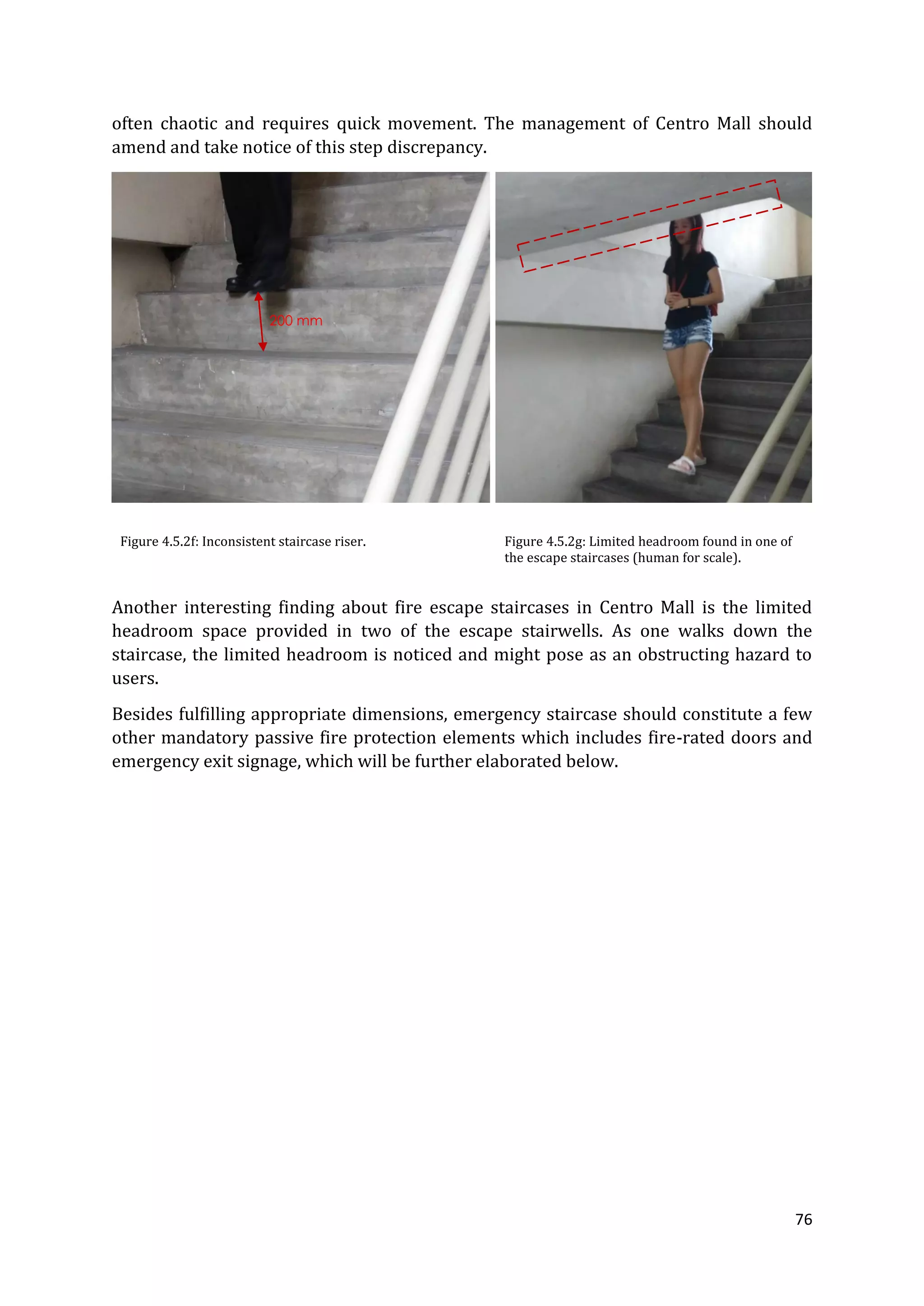 76
often chaotic and requires quick movement. The management of Centro Mall should
amend and take notice of this step discrepancy.
Figure 4.5.2f: Inconsistent staircase riser. Figure 4.5.2g: Limited headroom found in one of
the escape staircases (human for scale).
Another interesting finding about fire escape staircases in Centro Mall is the limited
headroom space provided in two of the escape stairwells. As one walks down the
staircase, the limited headroom is noticed and might pose as an obstructing hazard to
users.
Besides fulfilling appropriate dimensions, emergency staircase should constitute a few
other mandatory passive fire protection elements which includes fire-rated doors and
emergency exit signage, which will be further elaborated below.
200 mm
 