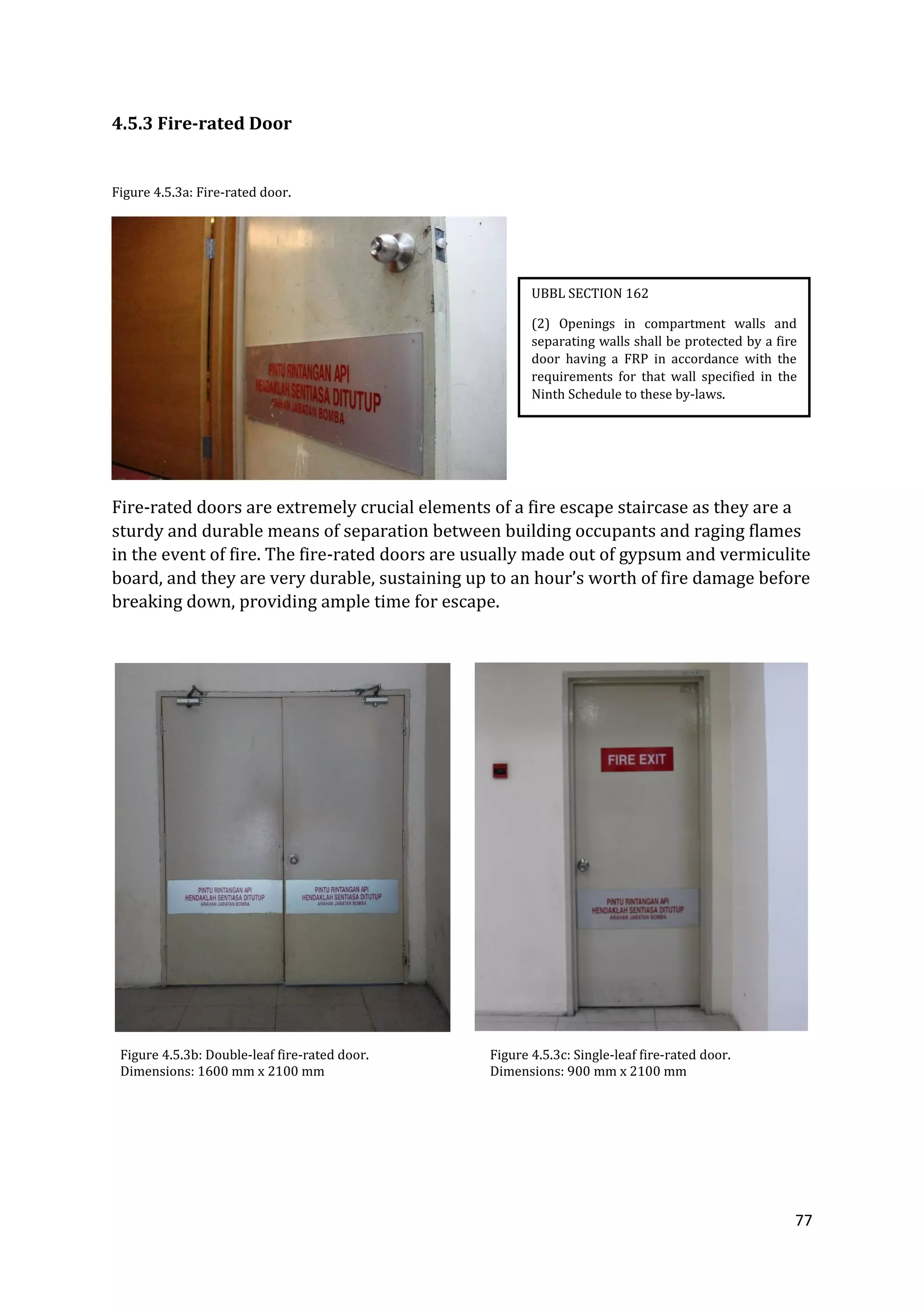 77
4.5.3 Fire-rated Door
Figure 4.5.3a: Fire-rated door.
Fire-rated doors are extremely crucial elements of a fire escape staircase as they are a
sturdy and durable means of separation between building occupants and raging flames
in the event of fire. The fire-rated doors are usually made out of gypsum and vermiculite
board, and they are very durable, sustaining up to an hour’s worth of fire damage before
breaking down, providing ample time for escape.
Figure 4.5.3b: Double-leaf fire-rated door. Figure 4.5.3c: Single-leaf fire-rated door.
Dimensions: 1600 mm x 2100 mm Dimensions: 900 mm x 2100 mm
UBBL SECTION 162
(2) Openings in compartment walls and
separating walls shall be protected by a fire
door having a FRP in accordance with the
requirements for that wall specified in the
Ninth Schedule to these by-laws.
 