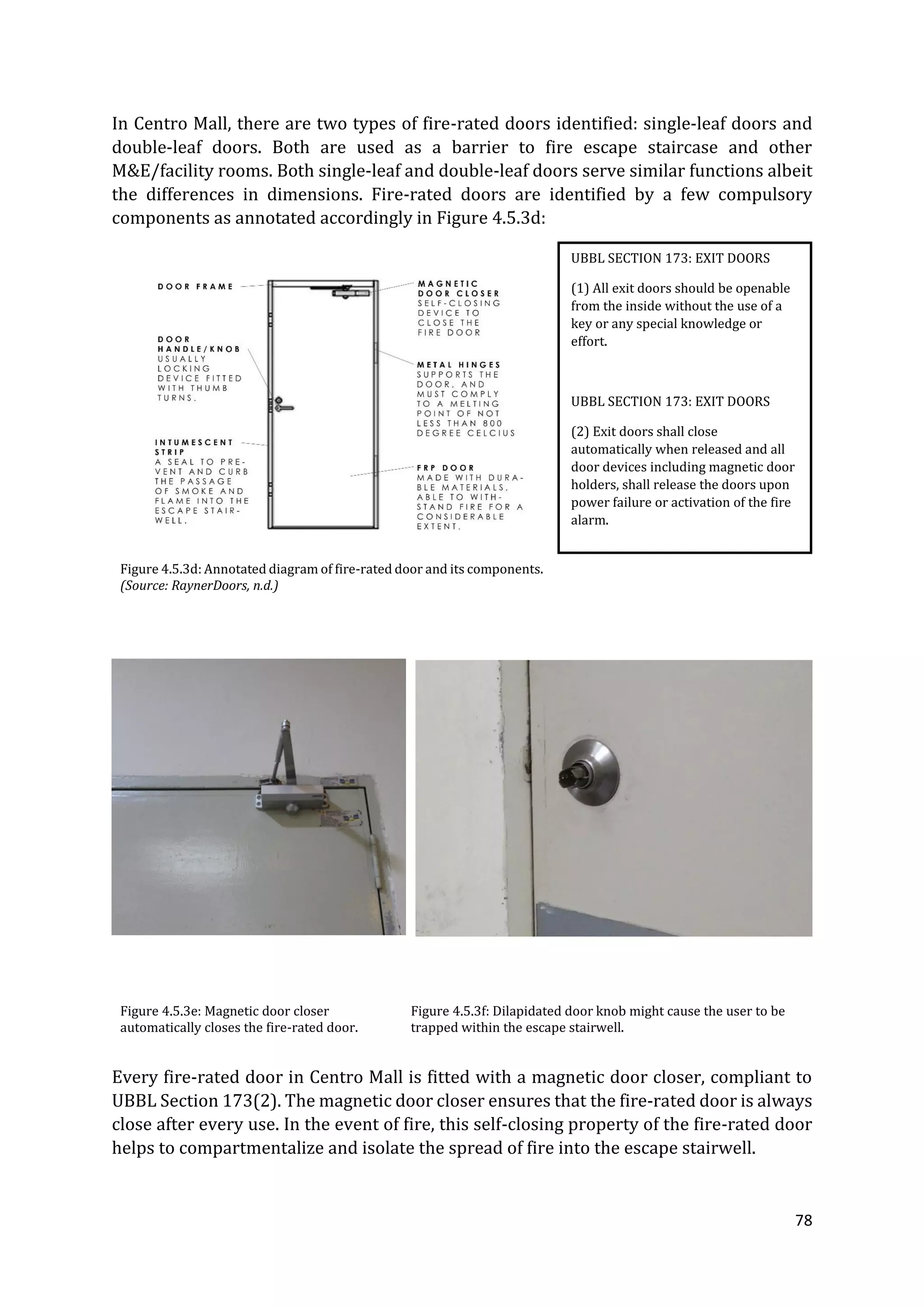 78
In Centro Mall, there are two types of fire-rated doors identified: single-leaf doors and
double-leaf doors. Both are used as a barrier to fire escape staircase and other
M&E/facility rooms. Both single-leaf and double-leaf doors serve similar functions albeit
the differences in dimensions. Fire-rated doors are identified by a few compulsory
components as annotated accordingly in Figure 4.5.3d:
Figure 4.5.3d: Annotated diagram of fire-rated door and its components.
(Source: RaynerDoors, n.d.)
Figure 4.5.3e: Magnetic door closer
automatically closes the fire-rated door.
Figure 4.5.3f: Dilapidated door knob might cause the user to be
trapped within the escape stairwell.
Every fire-rated door in Centro Mall is fitted with a magnetic door closer, compliant to
UBBL Section 173(2). The magnetic door closer ensures that the fire-rated door is always
close after every use. In the event of fire, this self-closing property of the fire-rated door
helps to compartmentalize and isolate the spread of fire into the escape stairwell.
UBBL SECTION 173: EXIT DOORS
(1) All exit doors should be openable
from the inside without the use of a
key or any special knowledge or
effort.
UBBL SECTION 173: EXIT DOORS
(2) Exit doors shall close
automatically when released and all
door devices including magnetic door
holders, shall release the doors upon
power failure or activation of the fire
alarm.
 