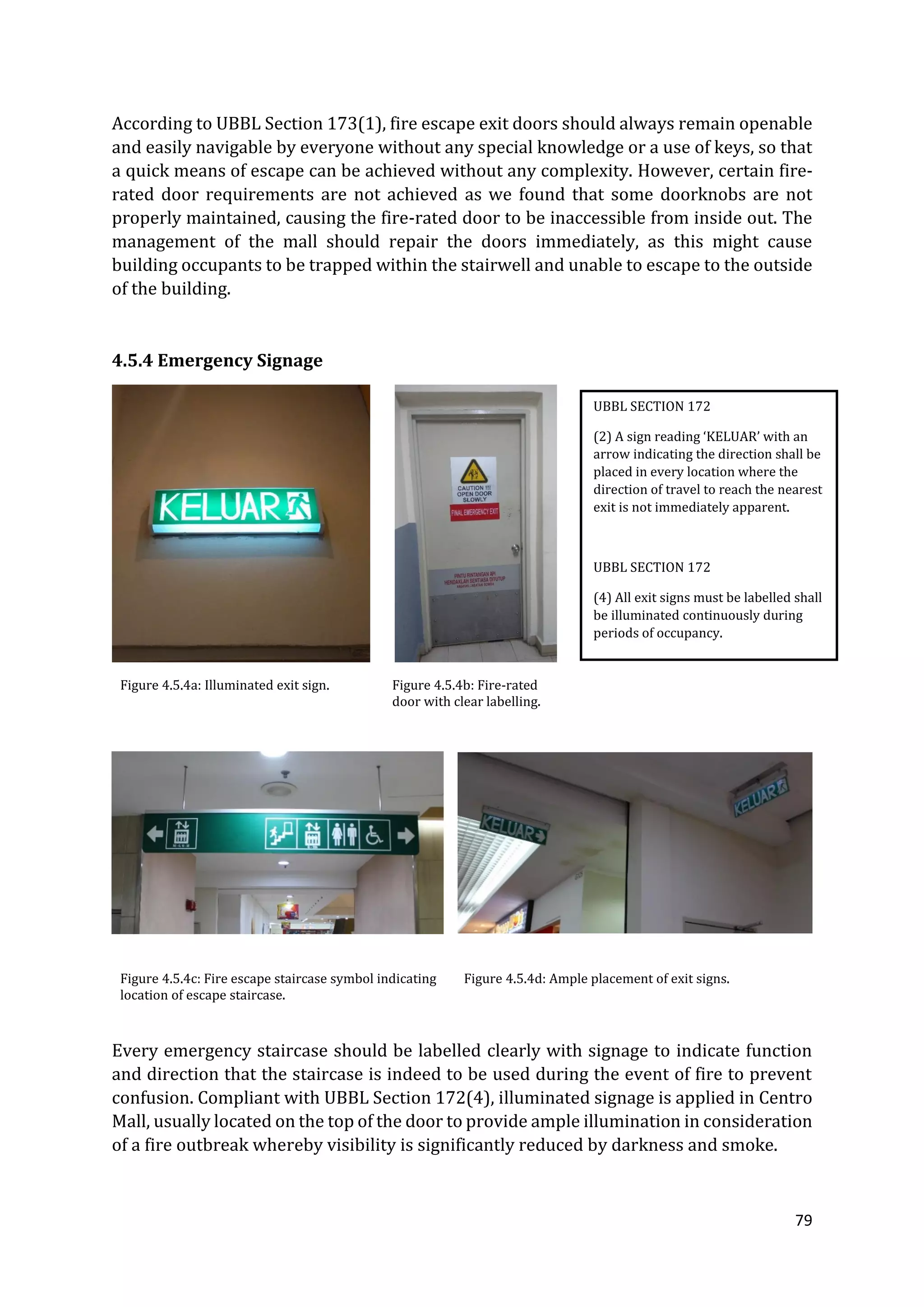 79
According to UBBL Section 173(1), fire escape exit doors should always remain openable
and easily navigable by everyone without any special knowledge or a use of keys, so that
a quick means of escape can be achieved without any complexity. However, certain fire-
rated door requirements are not achieved as we found that some doorknobs are not
properly maintained, causing the fire-rated door to be inaccessible from inside out. The
management of the mall should repair the doors immediately, as this might cause
building occupants to be trapped within the stairwell and unable to escape to the outside
of the building.
4.5.4 Emergency Signage
Figure 4.5.4a: Illuminated exit sign. Figure 4.5.4b: Fire-rated
door with clear labelling.
Figure 4.5.4c: Fire escape staircase symbol indicating
location of escape staircase.
Figure 4.5.4d: Ample placement of exit signs.
Every emergency staircase should be labelled clearly with signage to indicate function
and direction that the staircase is indeed to be used during the event of fire to prevent
confusion. Compliant with UBBL Section 172(4), illuminated signage is applied in Centro
Mall, usually located on the top of the door to provide ample illumination in consideration
of a fire outbreak whereby visibility is significantly reduced by darkness and smoke.
UBBL SECTION 172
(2) A sign reading ‘KELUAR’ with an
arrow indicating the direction shall be
placed in every location where the
direction of travel to reach the nearest
exit is not immediately apparent.
UBBL SECTION 172
(4) All exit signs must be labelled shall
be illuminated continuously during
periods of occupancy.
 