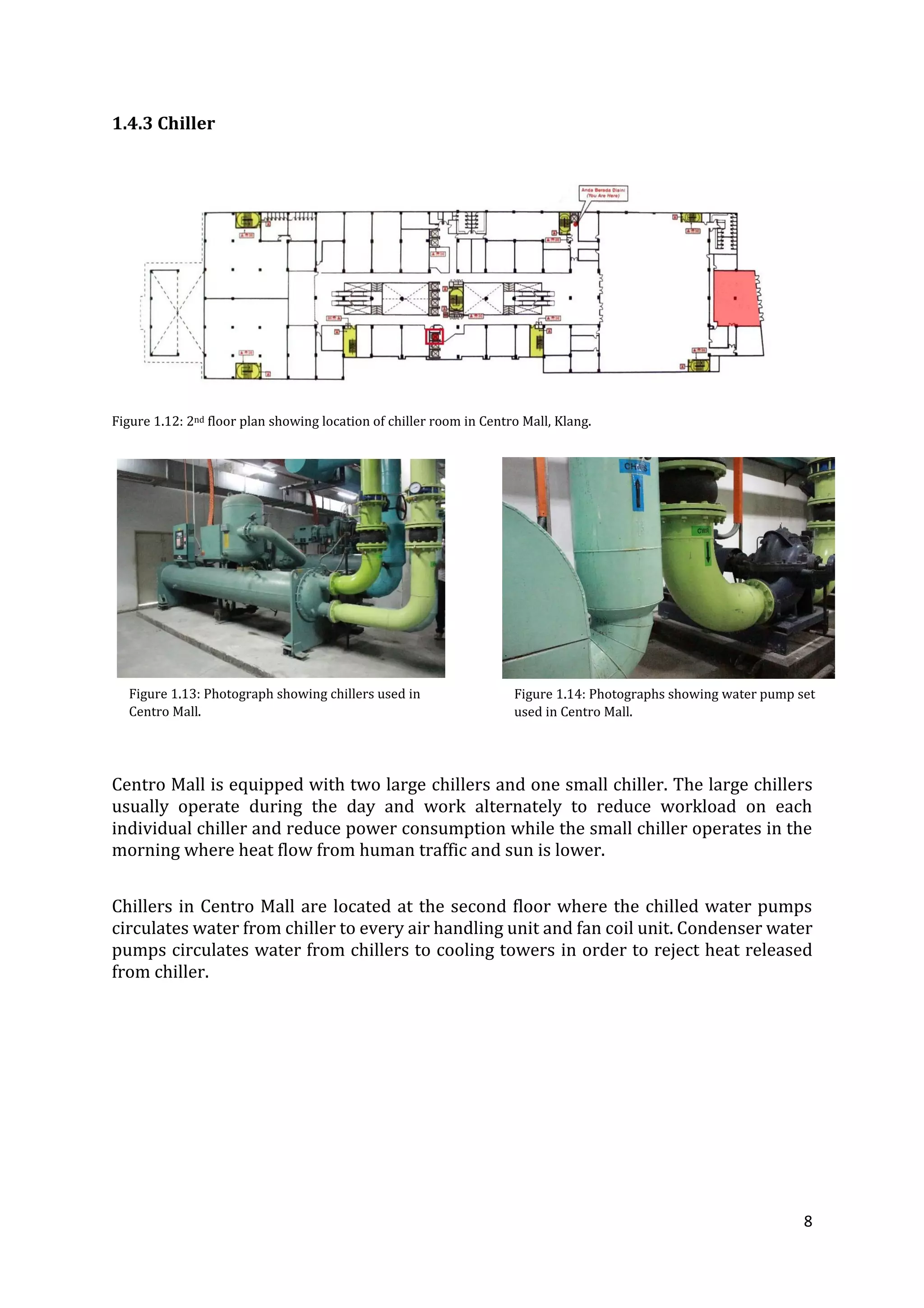 8
1.4.3 Chiller
Figure 1.12: 2nd floor plan showing location of chiller room in Centro Mall, Klang.
Centro Mall is equipped with two large chillers and one small chiller. The large chillers
usually operate during the day and work alternately to reduce workload on each
individual chiller and reduce power consumption while the small chiller operates in the
morning where heat flow from human traffic and sun is lower.
Chillers in Centro Mall are located at the second floor where the chilled water pumps
circulates water from chiller to every air handling unit and fan coil unit. Condenser water
pumps circulates water from chillers to cooling towers in order to reject heat released
from chiller.
Figure 1.13: Photograph showing chillers used in
Centro Mall.
Figure 1.14: Photographs showing water pump set
used in Centro Mall.
 