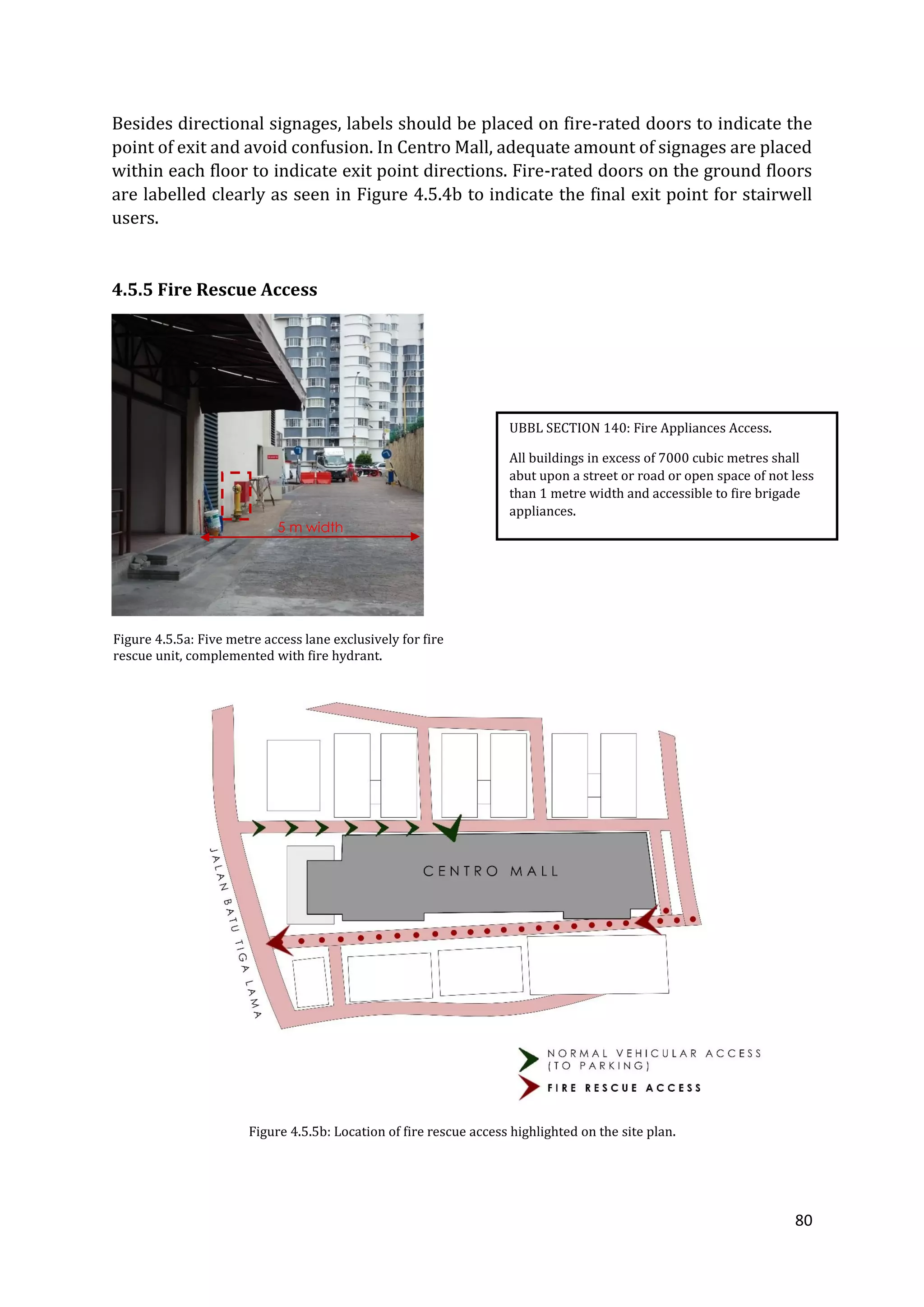 80
Besides directional signages, labels should be placed on fire-rated doors to indicate the
point of exit and avoid confusion. In Centro Mall, adequate amount of signages are placed
within each floor to indicate exit point directions. Fire-rated doors on the ground floors
are labelled clearly as seen in Figure 4.5.4b to indicate the final exit point for stairwell
users.
4.5.5 Fire Rescue Access
Figure 4.5.5a: Five metre access lane exclusively for fire
rescue unit, complemented with fire hydrant.
Figure 4.5.5b: Location of fire rescue access highlighted on the site plan.
UBBL SECTION 140: Fire Appliances Access.
All buildings in excess of 7000 cubic metres shall
abut upon a street or road or open space of not less
than 1 metre width and accessible to fire brigade
appliances.
5 m width
 