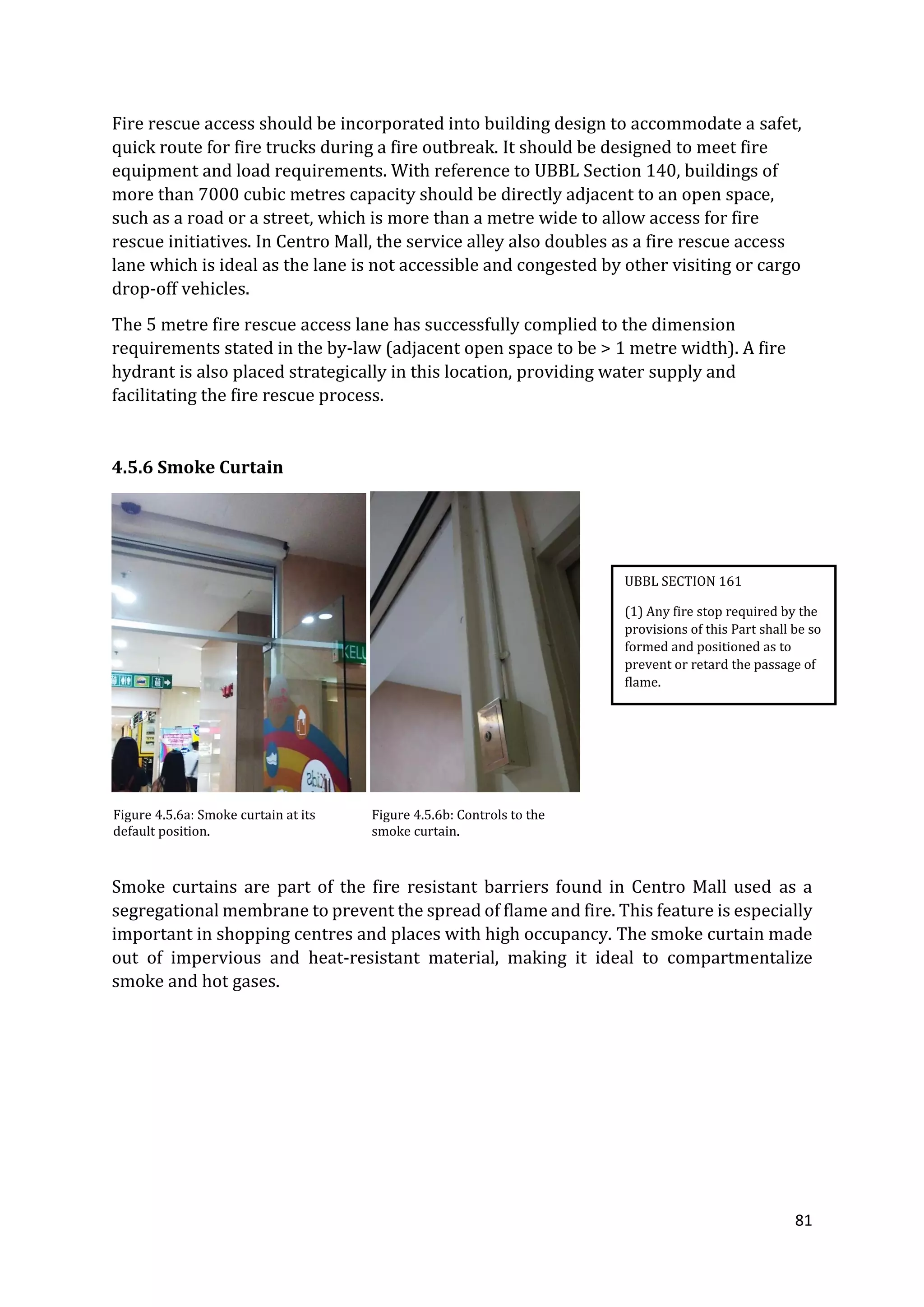 81
Fire rescue access should be incorporated into building design to accommodate a safet,
quick route for fire trucks during a fire outbreak. It should be designed to meet fire
equipment and load requirements. With reference to UBBL Section 140, buildings of
more than 7000 cubic metres capacity should be directly adjacent to an open space,
such as a road or a street, which is more than a metre wide to allow access for fire
rescue initiatives. In Centro Mall, the service alley also doubles as a fire rescue access
lane which is ideal as the lane is not accessible and congested by other visiting or cargo
drop-off vehicles.
The 5 metre fire rescue access lane has successfully complied to the dimension
requirements stated in the by-law (adjacent open space to be > 1 metre width). A fire
hydrant is also placed strategically in this location, providing water supply and
facilitating the fire rescue process.
4.5.6 Smoke Curtain
Figure 4.5.6a: Smoke curtain at its
default position.
Figure 4.5.6b: Controls to the
smoke curtain.
Smoke curtains are part of the fire resistant barriers found in Centro Mall used as a
segregational membrane to prevent the spread of flame and fire. This feature is especially
important in shopping centres and places with high occupancy. The smoke curtain made
out of impervious and heat-resistant material, making it ideal to compartmentalize
smoke and hot gases.
UBBL SECTION 161
(1) Any fire stop required by the
provisions of this Part shall be so
formed and positioned as to
prevent or retard the passage of
flame.
 