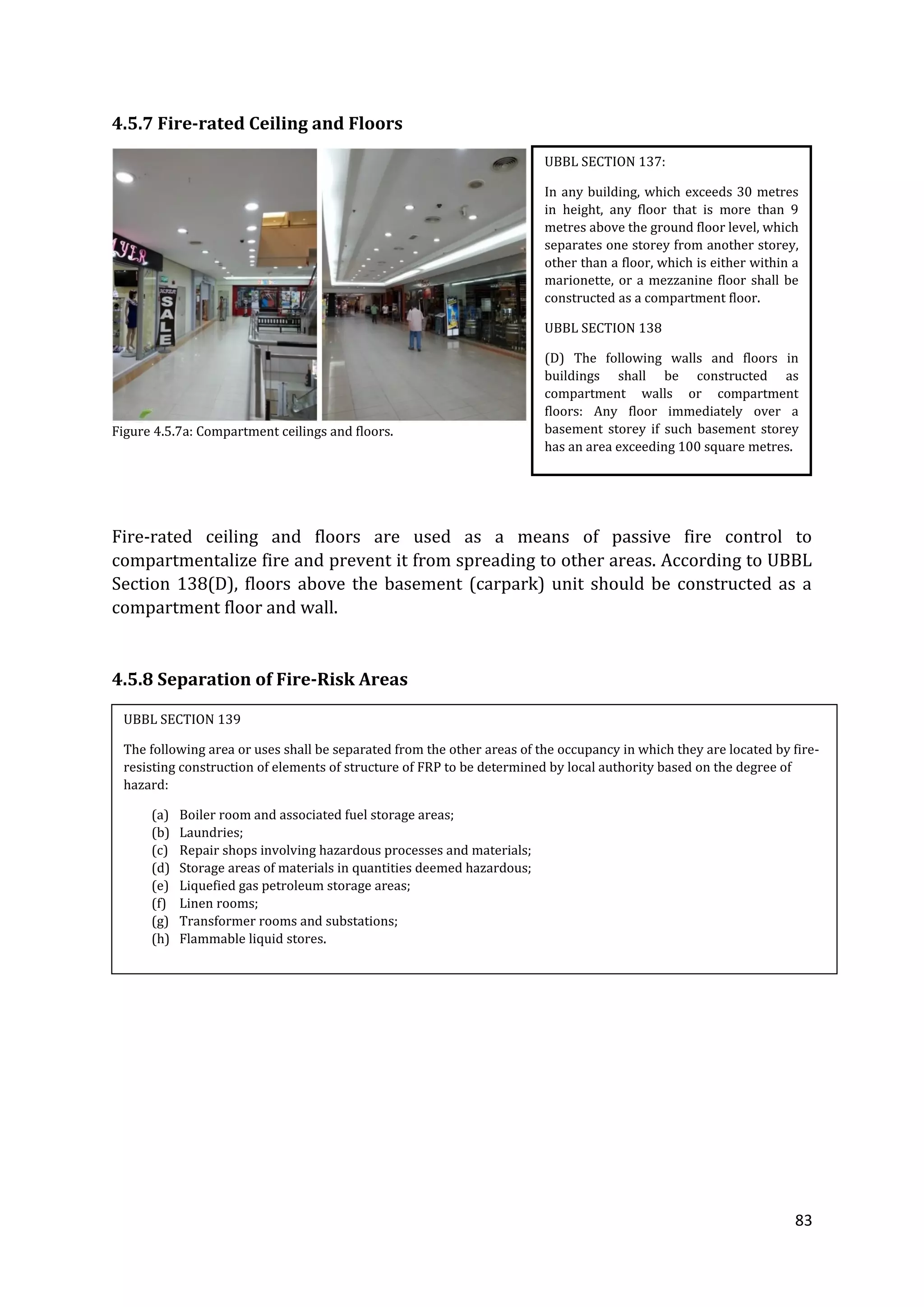 83
4.5.7 Fire-rated Ceiling and Floors
Figure 4.5.7a: Compartment ceilings and floors.
Fire-rated ceiling and floors are used as a means of passive fire control to
compartmentalize fire and prevent it from spreading to other areas. According to UBBL
Section 138(D), floors above the basement (carpark) unit should be constructed as a
compartment floor and wall.
4.5.8 Separation of Fire-Risk Areas
UBBL SECTION 137:
In any building, which exceeds 30 metres
in height, any floor that is more than 9
metres above the ground floor level, which
separates one storey from another storey,
other than a floor, which is either within a
marionette, or a mezzanine floor shall be
constructed as a compartment floor.
UBBL SECTION 138
(D) The following walls and floors in
buildings shall be constructed as
compartment walls or compartment
floors: Any floor immediately over a
basement storey if such basement storey
has an area exceeding 100 square metres.
UBBL SECTION 139
The following area or uses shall be separated from the other areas of the occupancy in which they are located by fire-
resisting construction of elements of structure of FRP to be determined by local authority based on the degree of
hazard:
(a) Boiler room and associated fuel storage areas;
(b) Laundries;
(c) Repair shops involving hazardous processes and materials;
(d) Storage areas of materials in quantities deemed hazardous;
(e) Liquefied gas petroleum storage areas;
(f) Linen rooms;
(g) Transformer rooms and substations;
(h) Flammable liquid stores.
 