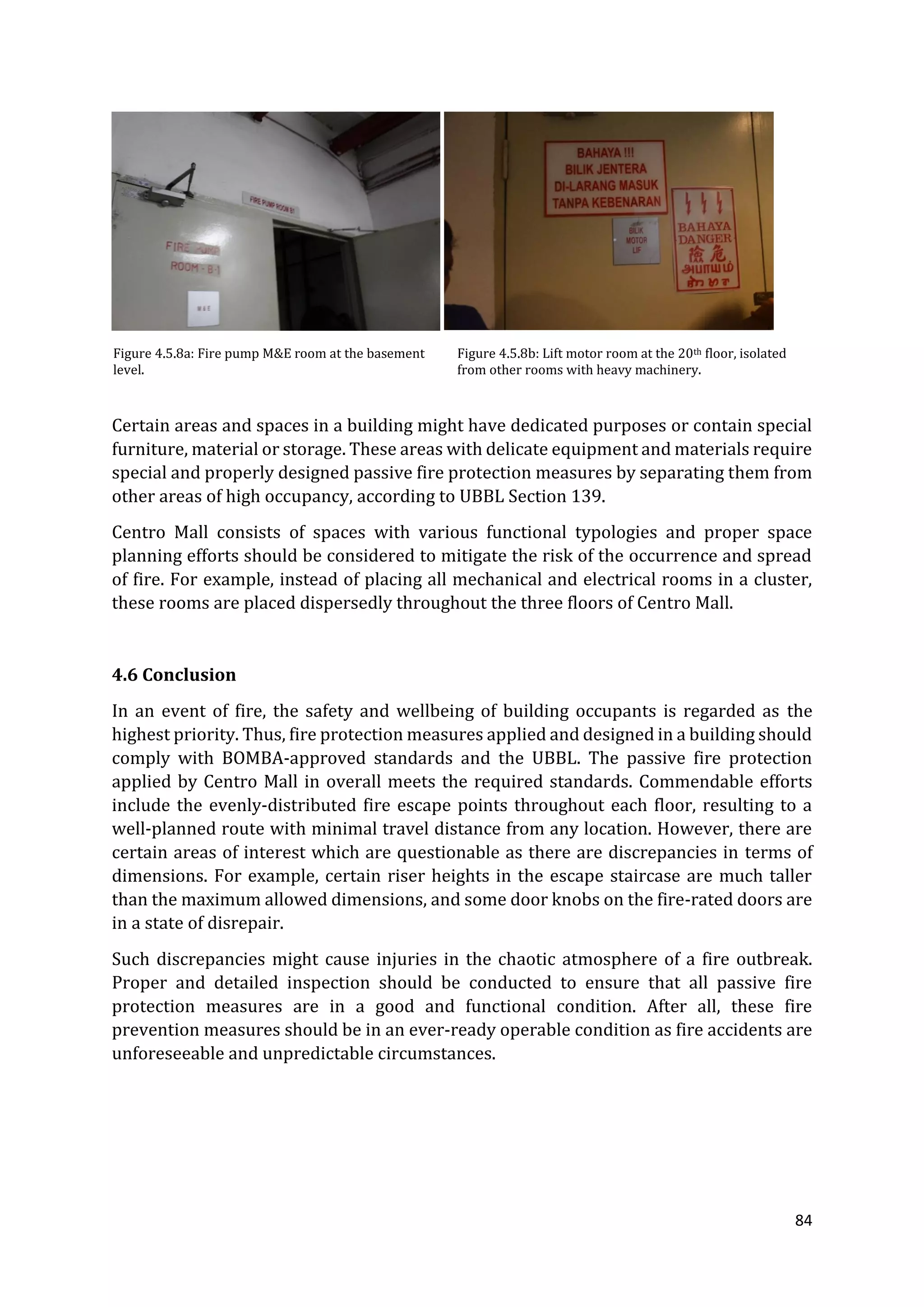 84
Figure 4.5.8a: Fire pump M&E room at the basement
level.
Figure 4.5.8b: Lift motor room at the 20th floor, isolated
from other rooms with heavy machinery.
Certain areas and spaces in a building might have dedicated purposes or contain special
furniture, material or storage. These areas with delicate equipment and materials require
special and properly designed passive fire protection measures by separating them from
other areas of high occupancy, according to UBBL Section 139.
Centro Mall consists of spaces with various functional typologies and proper space
planning efforts should be considered to mitigate the risk of the occurrence and spread
of fire. For example, instead of placing all mechanical and electrical rooms in a cluster,
these rooms are placed dispersedly throughout the three floors of Centro Mall.
4.6 Conclusion
In an event of fire, the safety and wellbeing of building occupants is regarded as the
highest priority. Thus, fire protection measures applied and designed in a building should
comply with BOMBA-approved standards and the UBBL. The passive fire protection
applied by Centro Mall in overall meets the required standards. Commendable efforts
include the evenly-distributed fire escape points throughout each floor, resulting to a
well-planned route with minimal travel distance from any location. However, there are
certain areas of interest which are questionable as there are discrepancies in terms of
dimensions. For example, certain riser heights in the escape staircase are much taller
than the maximum allowed dimensions, and some door knobs on the fire-rated doors are
in a state of disrepair.
Such discrepancies might cause injuries in the chaotic atmosphere of a fire outbreak.
Proper and detailed inspection should be conducted to ensure that all passive fire
protection measures are in a good and functional condition. After all, these fire
prevention measures should be in an ever-ready operable condition as fire accidents are
unforeseeable and unpredictable circumstances.
 