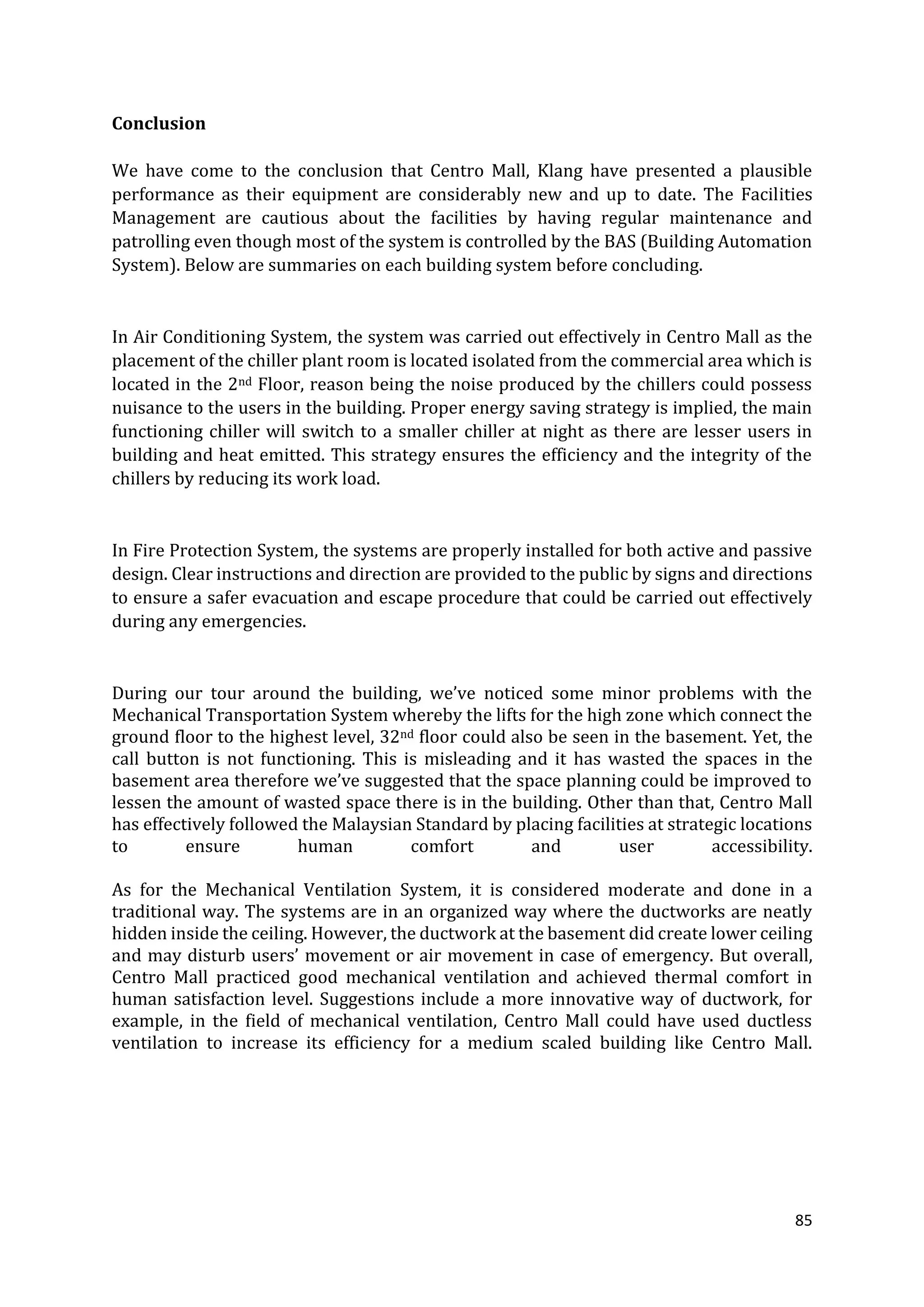 85
Conclusion
We have come to the conclusion that Centro Mall, Klang have presented a plausible
performance as their equipment are considerably new and up to date. The Facilities
Management are cautious about the facilities by having regular maintenance and
patrolling even though most of the system is controlled by the BAS (Building Automation
System). Below are summaries on each building system before concluding.
In Air Conditioning System, the system was carried out effectively in Centro Mall as the
placement of the chiller plant room is located isolated from the commercial area which is
located in the 2nd Floor, reason being the noise produced by the chillers could possess
nuisance to the users in the building. Proper energy saving strategy is implied, the main
functioning chiller will switch to a smaller chiller at night as there are lesser users in
building and heat emitted. This strategy ensures the efficiency and the integrity of the
chillers by reducing its work load.
In Fire Protection System, the systems are properly installed for both active and passive
design. Clear instructions and direction are provided to the public by signs and directions
to ensure a safer evacuation and escape procedure that could be carried out effectively
during any emergencies.
During our tour around the building, we’ve noticed some minor problems with the
Mechanical Transportation System whereby the lifts for the high zone which connect the
ground floor to the highest level, 32nd floor could also be seen in the basement. Yet, the
call button is not functioning. This is misleading and it has wasted the spaces in the
basement area therefore we’ve suggested that the space planning could be improved to
lessen the amount of wasted space there is in the building. Other than that, Centro Mall
has effectively followed the Malaysian Standard by placing facilities at strategic locations
to ensure human comfort and user accessibility.
As for the Mechanical Ventilation System, it is considered moderate and done in a
traditional way. The systems are in an organized way where the ductworks are neatly
hidden inside the ceiling. However, the ductwork at the basement did create lower ceiling
and may disturb users’ movement or air movement in case of emergency. But overall,
Centro Mall practiced good mechanical ventilation and achieved thermal comfort in
human satisfaction level. Suggestions include a more innovative way of ductwork, for
example, in the field of mechanical ventilation, Centro Mall could have used ductless
ventilation to increase its efficiency for a medium scaled building like Centro Mall.
 
