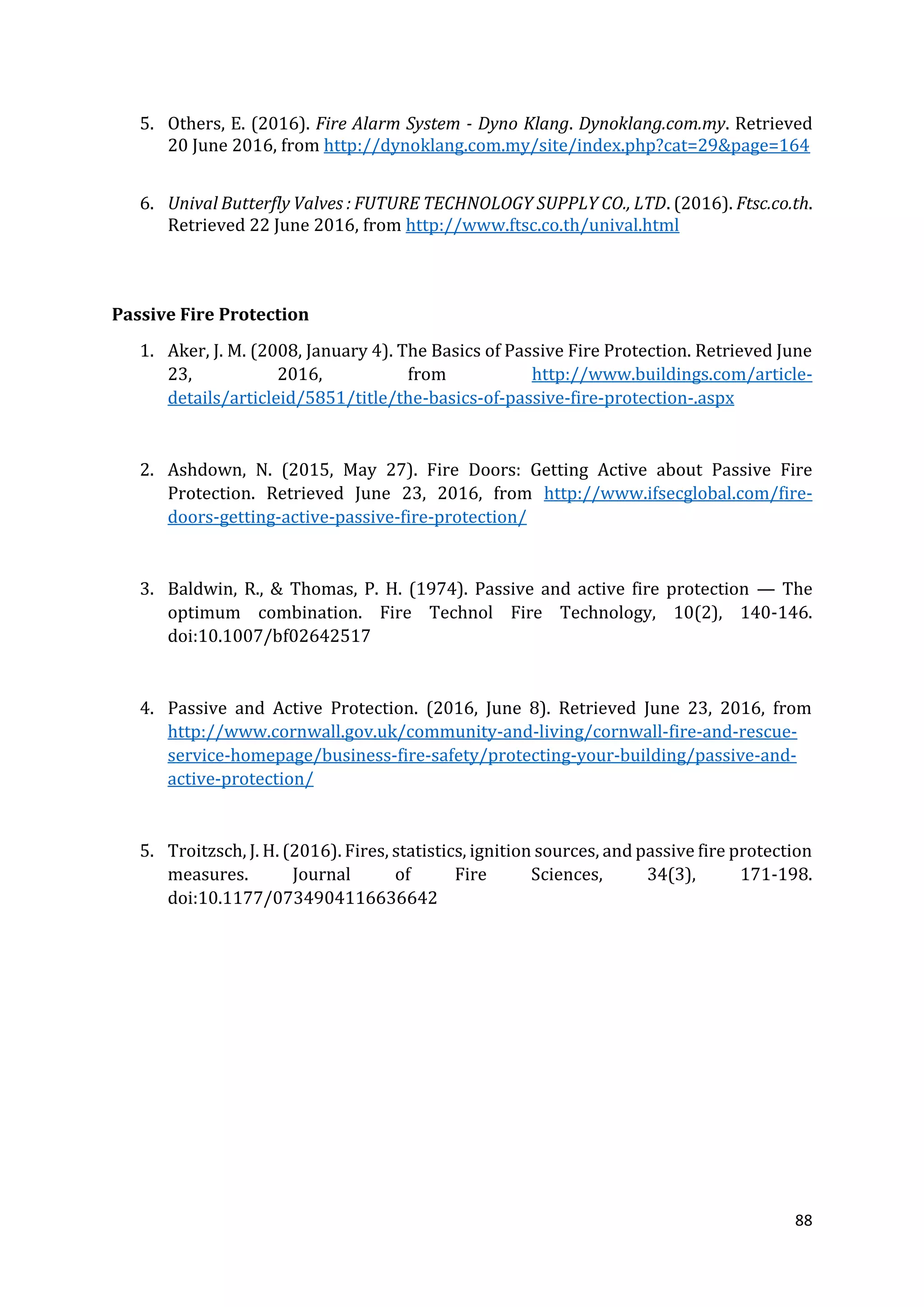 88
5. Others, E. (2016). Fire Alarm System - Dyno Klang. Dynoklang.com.my. Retrieved
20 June 2016, from http://dynoklang.com.my/site/index.php?cat=29&page=164
6. Unival Butterfly Valves : FUTURE TECHNOLOGY SUPPLY CO., LTD. (2016). Ftsc.co.th.
Retrieved 22 June 2016, from http://www.ftsc.co.th/unival.html
Passive Fire Protection
1. Aker, J. M. (2008, January 4). The Basics of Passive Fire Protection. Retrieved June
23, 2016, from http://www.buildings.com/article-
details/articleid/5851/title/the-basics-of-passive-fire-protection-.aspx
2. Ashdown, N. (2015, May 27). Fire Doors: Getting Active about Passive Fire
Protection. Retrieved June 23, 2016, from http://www.ifsecglobal.com/fire-
doors-getting-active-passive-fire-protection/
3. Baldwin, R., & Thomas, P. H. (1974). Passive and active fire protection — The
optimum combination. Fire Technol Fire Technology, 10(2), 140-146.
doi:10.1007/bf02642517
4. Passive and Active Protection. (2016, June 8). Retrieved June 23, 2016, from
http://www.cornwall.gov.uk/community-and-living/cornwall-fire-and-rescue-
service-homepage/business-fire-safety/protecting-your-building/passive-and-
active-protection/
5. Troitzsch, J. H. (2016). Fires, statistics, ignition sources, and passive fire protection
measures. Journal of Fire Sciences, 34(3), 171-198.
doi:10.1177/0734904116636642
 