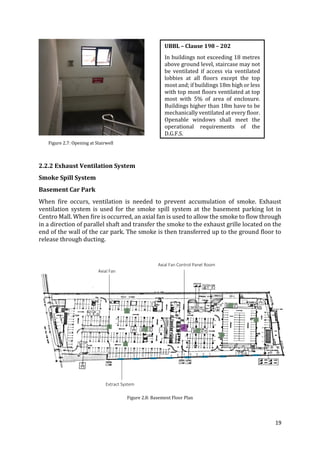19
Figure 2.7: Opening at Stairwell
2.2.2 Exhaust Ventilation System
Smoke Spill System
Basement Car Park
When fire occurs, ventilation is needed to prevent accumulation of smoke. Exhaust
ventilation system is used for the smoke spill system at the basement parking lot in
Centro Mall. When fire is occurred, an axial fan is used to allow the smoke to flow through
in a direction of parallel shaft and transfer the smoke to the exhaust grille located on the
end of the wall of the car park. The smoke is then transferred up to the ground floor to
release through ducting.
Figure 2.8: Basement Floor Plan
UBBL – Clause 198 – 202
In buildings not exceeding 18 metres
above ground level, staircase may not
be ventilated if access via ventilated
lobbies at all floors except the top
most and; if buildings 18m high or less
with top most floors ventilated at top
most with 5% of area of enclosure.
Buildings higher than 18m have to be
mechanically ventilated at every floor.
Openable windows shall meet the
operational requirements of the
D.G.F.S.
Extract System
Axial Fan
Axial Fan Control Panel Room
 