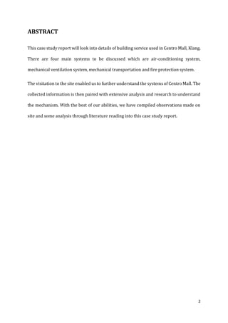 2
ABSTRACT
This case study report will look into details of building service used in Centro Mall, Klang.
There are four main systems to be discussed which are air-conditioning system,
mechanical ventilation system, mechanical transportation and fire protection system.
The visitation to the site enabled us to further understand the systems of Centro Mall. The
collected information is then paired with extensive analysis and research to understand
the mechanism. With the best of our abilities, we have compiled observations made on
site and some analysis through literature reading into this case study report.
 