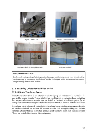 20
Figure 2.9: Axial Fan Figure 2.10: Exhaust Grille
Figure 2.11: Axial Fan control panel room Figure 2.12: Ducting
2.2.3 Balanced / Combined Ventilation System
2.2.3.1 Kitchen Ventilation System
The kitchen exhaust fan is for kitchen ventilation purpose and it is only applicable for
food and beverage tenants. Tenant kitchen is a combination of centralized and individual
duct system where some tenants’ lots are linked to the centralized duct system for air
supply and some others are provided with individual kitchen exhaust and fresh air duct.
Centralized kitchen fans only provided to centralized kitchen exhaust duct system but not
for any kitchen fresh air system. All kitchen exhaust fans are operated by BAS system.
Tenant’s kitchen that has individual exhaust duct will have their own exhaust system.
Filters are installed in order to filter out grease.
UBBL – Clause 249 – 252
Smoke and venting in large buildings, natural draught smoke vent, smoke vent for exit safely
to be designed to prevent accumulation of smoke during evacuation and manual vents must
be operable by bomba from outside.
 