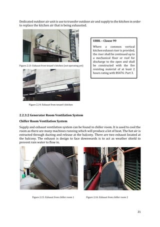21
Dedicated outdoor air unit is use to transfer outdoor air and supply to the kitchen in order
to replace the kitchen air that is being exhausted.
Figure 2.13: Exhaust from tenant’s kitchen (not operating yet)
Figure 2.14: Exhaust from tenant’s kitchen
2.2.3.2 Generator Room Ventilation System
Chiller Room Ventilation System
Supply and exhaust ventilation system can be found in chiller room. It is used to cool the
room as there are many machines running which will produce a lot of heat. The hot air is
extracted through ducting and release at the balcony. There are two exhaust located at
the balcony. The exhaust is design to face downwards is to act as weather shield to
prevent rain water to flow in.
Figure 2.15: Exhaust from chiller room 1 Figure 2.16: Exhaust from chiller room 2
UBBL – Clause 99
Where a common vertical
kitchen exhaust riser is provided,
the riser shall be continued up to
a mechanical floor or roof for
discharge to the open and shall
be constructed with the fire
resisting material of at least 2
hours rating with BS476: Part 3.
 