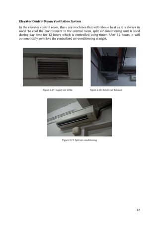 22
Elevator Control Room Ventilation System
In the elevator control room, there are machines that will release heat as it is always in
used. To cool the environment in the control room, split air-conditioning unit is used
during day time for 12 hours which is controlled using timer. After 12 hours, it will
automatically switch to the centralized air-conditioning at night.
Figure 2.17: Supply Air Grille Figure 2.18: Return Air Exhaust
Figure 2.19: Split air-conditioning
 