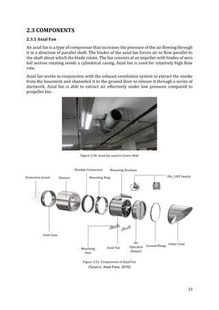 23
2.3 COMPONENTS
2.3.1 Axial Fan
An axial fan is a type of compressor that increases the pressure of the air flowing through
it in a direction of parallel shaft. The blades of the axial fan forces air to flow parallel to
the shaft about which the blade rotate. The fan consists of an impeller with blades of aero
foil section rotating inside a cylindrical casing. Axial fan is used for relatively high flow
rate.
Axial fan works in conjunction with the exhaust ventilation system to extract the smoke
from the basement and channeled it to the ground floor to release it through a series of
ductwork. Axial fan is able to extract air effectively under low pressure compared to
propeller fan.
Figure 2.20: Axial fan used in Centro Mall
Figure 2.21: Components of Axial Fan
(Source: Axial Fans, 2016)
Protection Guard Silencer
Inlet Cone
Flexible Connection
Mounting Ring
Mounting Brackets
ON / OFF Switch
Axial Fan
Outer Cowl
Counterflange
Air
Operated
Damper
Mounting
Feet
 