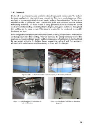 24
2.3.2 Ductwork
Ductwork is used in mechanical ventilation in delivering and removes air. The airflow
includes supply of air, return of air and exhaust air. Therefore, air ducts are one of the
methods to ensure acceptable indoor air quality and also thermal comfort. The ductwork
ventilation used is galvanized steel. This material is the most common material used in
fabricating ductwork. The main reason of using galvanized steel is because the use of
ducts presents the existing possibility of spreading fire, heat, gases and smoke throughout
the building or the area served. Fiberglass is inserted in the ductwork to provide
insulation purpose.
Poor design of ductwork may result in conditioned air being forced outside and outdoor
air being drawn into the building. This will increase the energy consumption by the
machine and can result in air quality and building pressure. Ventilation ducts should not
be overlapped with the fire-fighting lobby unless it is enclosed with fire resistance
elements which shall constructed in masonry or fitted with fire damper.
Figure 2.21 & 2.22: Ductwork used in basement parking for channeling smoke out
Figure 2.23: Ductwork used in Chiller room for Figure 2.24: Ductwork at staircase for ventilation
Air-conditioning purposes
 