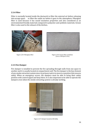 26
2.3.4 Filter
Filter is normally located inside the ductwork to filter the external air before releasing
into occupy space or filter the outlet air before it goes to the atmosphere. Fiberglass
filter is used because it has sound insulation properties and also considered as an
environmental friendly materials compared to polyester and synthetic materials. Grease
filter is also used in the exhaust of the kitchen.
Figure 2.29: Fiberglass filter Figure 2.30: Grease filter in kitchen
(Source: Whirlpool, 2016)
2.3.5 Fire Damper
Fire damper is installed to prevent the fire spreading through walls from one space to
another and it is usually located at compartment wall. The fire damper is the key element
of any smoke extraction system since its primary task is to move to a position that ensures
safety. When an emergency occurs, the dampers must be able to bring their safety
position with control signal and keep there. It is also important to be able to operate the
dampers even when the smoke extracting system is already working.
Figure 2.27: Damper located at lift lobby
 