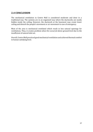 27
2.4 CONCLUSION
The mechanical ventilation in Centro Mall is considered moderate and done in a
traditional way. The systems are in an organized way where the ductworks are neatly
hidden inside the ceiling. However, the ductwork at the basement may create lower
ceiling and disturb the people’s movement or air movement in case of emergency.
Most of the area is mechanical ventilated which result in less natural openings for
ventilations. Thus, it creates problem when fire occurred above ground level due to the
insufficient of natural inlet air.
Overall, Centro Mall practiced good mechanical ventilation and achieved thermal comfort
in human satisfying level.
 