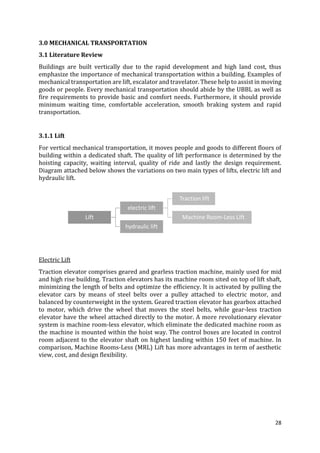 28
3.0 MECHANICAL TRANSPORTATION
3.1 Literature Review
Buildings are built vertically due to the rapid development and high land cost, thus
emphasize the importance of mechanical transportation within a building. Examples of
mechanical transportation are lift, escalator and travelator. These help to assist in moving
goods or people. Every mechanical transportation should abide by the UBBL as well as
fire requirements to provide basic and comfort needs. Furthermore, it should provide
minimum waiting time, comfortable acceleration, smooth braking system and rapid
transportation.
3.1.1 Lift
For vertical mechanical transportation, it moves people and goods to different floors of
building within a dedicated shaft. The quality of lift performance is determined by the
hoisting capacity, waiting interval, quality of ride and lastly the design requirement.
Diagram attached below shows the variations on two main types of lifts, electric lift and
hydraulic lift.
Electric Lift
Traction elevator comprises geared and gearless traction machine, mainly used for mid
and high rise building. Traction elevators has its machine room sited on top of lift shaft,
minimizing the length of belts and optimize the efficiency. It is activated by pulling the
elevator cars by means of steel belts over a pulley attached to electric motor, and
balanced by counterweight in the system. Geared traction elevator has gearbox attached
to motor, which drive the wheel that moves the steel belts, while gear-less traction
elevator have the wheel attached directly to the motor. A more revolutionary elevator
system is machine room-less elevator, which eliminate the dedicated machine room as
the machine is mounted within the hoist way. The control boxes are located in control
room adjacent to the elevator shaft on highest landing within 150 feet of machine. In
comparison, Machine Rooms-Less (MRL) Lift has more advantages in term of aesthetic
view, cost, and design flexibility.
Lift
electric lift
Traction lift
Machine Room-Less Lift
hydraulic lift
 