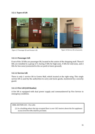 31
3.2.1. Types of Lift
3.2.1.1 Passenger Lift
8 out of the 10 lifts are passenger lift, located in the centre of the shopping mall. These 8
lifts are installed in a group of 3, having 3 lifts for high zone, 4 lifts for mid-zone, and 2
lifts for low zone (connected to the car park in lower ground).
3.2.1.2 Service Lift
There is only 1 service lift in Centro Mall, which located at the right wing. This single
service lift is used by the authorities to carry and move goods, monitored by a security
guard.
3.2.1.3 Fire Lift (Lift Bomba)
A fire lift is equipped with dual power supply and commandeered by Fire Service in
emergency condition.
Figure 3.7 Passenger lift and fireman’s lift.
Passenger Lift Fireman’s lift Service Lift
Figure 3.8 Service lift at basement.
UBBL SECTION 243 – Fire Lifts
(1) In a building where the top occupied floor is over 18.5 metres above the fire appliance
access level fire lifts shall be provided.
 