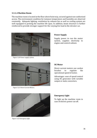 36
3.3.1.4 Machine Room
The machine room is located at the floor above hoist way, secured against non-authorized
access. The environment condition for instance temperature and humidity are observed
constantly. Adequate lighting, ventilation by exhaust fan as well as cooling system are
well equipped to prolong the machine life span. In addition, beam structure is further
reinforced to provide stronger support for the varying live load in the elevator car.
Power Supply
Supply power to run the motor
system, supplies electricity to
engine and control cabinet.
DC Motor
Direct current motors use cardon
brushes to regulate the
operational speed of motor.
Advantages: ease of speed control
using DC generator with variable
output or static converters.
Emergency Light
To light up the machine room in
case of electric power cut off.
Figure 3.20 Power supply system.
Figure 3.21 Direct Current Motors.
Figure 3.22 Emergency light.
 