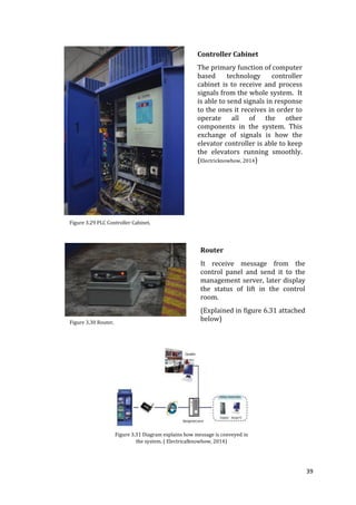 39
Controller Cabinet
The primary function of computer
based technology controller
cabinet is to receive and process
signals from the whole system. It
is able to send signals in response
to the ones it receives in order to
operate all of the other
components in the system. This
exchange of signals is how the
elevator controller is able to keep
the elevators running smoothly.
(Electricknowhow, 2014)
Figure 3.29 PLC Controller Cabinet.
Router
It receive message from the
control panel and send it to the
management server, later display
the status of lift in the control
room.
(Explained in figure 6.31 attached
below)Figure 3.30 Router.
Figure 3.31 Diagram explains how message is conveyed in
the system. ( Electricalknowhow, 2014)
 