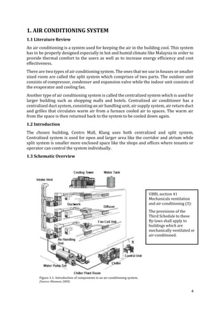 4
1. AIR CONDITIONING SYSTEM
1.1 Literature Review
An air conditioning is a system used for keeping the air in the building cool. This system
has to be properly designed especially in hot and humid climate like Malaysia in order to
provide thermal comfort to the users as well as to increase energy efficiency and cost
effectiveness.
There are two types of air conditioning system. The ones that we use in houses or smaller
sized room are called the split system which comprises of two parts. The outdoor unit
consists of compressor, condenser and expansion valve while the indoor unit consists of
the evaporator and cooling fan.
Another type of air conditioning system is called the centralized system which is used for
larger building such as shopping malls and hotels. Centralized air conditioner has a
centralized duct system, consisting an air handling unit, air supply system, air return duct
and grilles that circulates warm air from a furnace cooled air to spaces. The warm air
from the space is then returned back to the system to be cooled down again.
1.2 Introduction
The chosen building, Centro Mall, Klang uses both centralized and split system.
Centralized system is used for open and larger area like the corridor and atrium while
split system is smaller more enclosed space like the shops and offices where tenants or
operator can control the system individually.
1.3 Schematic Overview
Figure 1.1: Introduction of components in an air-conditioning system.
(Source: Khemani, 2009)
UBBL section 41
Mechanicals ventilation
and air-conditioning (3):
The provisions of the
Third Schedule to these
By-laws shall apply to
buildings which are
mechanically ventilated or
air-conditioned.
 