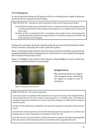 41
3.3.1.6 Emergency
In case of electricity being cut-off, genset will act as a backup power supply to generate
power for lift car to stop at nearest landing.
During a fire out brake, the buzzle ring will notify the user and it will immediately home
to fire recall floor. Generally, fire service splits into 2 phase.
Phase 1: Activated smoke detectors direct elevators to the fire recall floor, proceed to the
designated landing without stopping. No car or hall calls are to be accepted, meaning the
lift is removed from normal service.
Phase 2: Firefighters take control of the elevator using Firefighter’s service switch key,
continue to use the elevator to rescue people
UBBL SECTION 154 – Emergency mode of operation in the event of mains power failure.
(1) On failure of mains power of lifts shall return in sequence directly to the designated floor,
commencing with the fire lifts, without answering any car or landing calls and park with
doors open.
(2) After all lifts are parked the lifts on emergency power shall resume normal operation:
Provided that where sufficient emergency power is available for operation of all lifts, this
mode operation need not apply.
UBBL SECTION 155 – Fire mode of operation
(2) If mains power is available all lifts shall return in sequence directly to the designated floor,
commencing with the fire lifts, without answering any car or landing calls, overriding the
emergency stop button inside the car, but not any other emergency or safety devices, and park
with doors open.
(3) The fire lifts shall then be available for use by the fire brigade on operation of the fireman’s
switch.
(4) Under this mode of operation, the fire lifts shall only operate in response to car calls but not
landing calls in a mode of operation in accordance with by-law 154.
(5) In the event of mains power failure, all lifts shall return in sequence directly to the designated
floor and operate under emergency power as described under paragraphs (2) to (4).
Sponged Canvas
The interior perimeter is wrapped
with sponged canvas, minimising
the impact on people in case of
emergency.
Figure 3.34 Sponged canvas in fire lift.
 