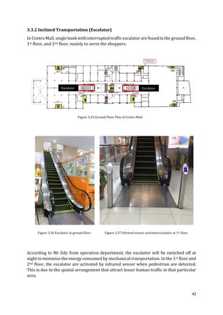 42
3.3.2 Inclined Transportation (Escalator)
In Centro Mall, single bank with interrupted traffic escalator are found in the ground floor,
1st floor, and 2nd floor, mainly to serve the shoppers.
According to Mr Edy from operation department, the escalator will be switched off at
night to minimise the energy consumed by mechanical transportation. In the 1st floor and
2nd floor, the escalator are activated by infrared sensor when pedestrian are detected.
This is due to the spatial arrangement that attract lesser human traffic in that particular
area.
EscalatorEscalator
Figure 3.35 Ground Floor Plan of Centro Mall.
Figure 3.36 Escalator at ground floor. Figure 3.37 Infrared sensor activated escalator at 1st floor.
 