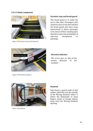 43
3.3.2.1 Safety component
Escalator step and brush guard
The brush guard is to make the
user’s ride safer. Passengers who
stand too close to the skirt will feel
the brush guard and move away
instinctively. It allows passenger
to be aware of their standing spot,
therefore reduce the probability of
side-step entrapments or
pinching.
Direction indicator
The arrow give an idea of the
motion direction of the
escalator.
Handrail
Inlet Guard, a guard made of soft
rubber, which fits over the outside
of the Moving Handrail where it
enters the Balustrade to keep
fingers, hands or foreign objects
away from the Moving Handrail
opening.
Figure 3.38 Escalator step and brush guard.
Figure 3.39 Dirention indicator.
Figure 3.40 Handrail.
Brush guard
Escalator step
Direction Indicator
 