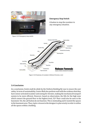 44
3.4 Conclusion
As a conclusion, Centro mall do abide by the Uniform Building By Law to ensure the user
safety. In term of sustainability, Centro Mall also perform well with the evidence that they
have sensor activated escalator and zoning for elevator, making the mechanical transport
system to be more efficient. However, based on observation, the lifts for the high zone
which connect the ground floor to the highest level, 32nd floor could also be seen in the
basement. Yet, the call button do not function. This is misleading and it wasted the spaces
in the basement area. Thus, it give a lesson to the designer to plan wisely in order to utilise
all the spaces within a building.
Emergency Stop Switch
A button to stop the escalator in
any emergency situation.
Figure 3.41 Emergency stop switch.
Figure 3.42 Anatomy of escalator ( Robson Forensic, n.d.)
Emergency stop switch
 